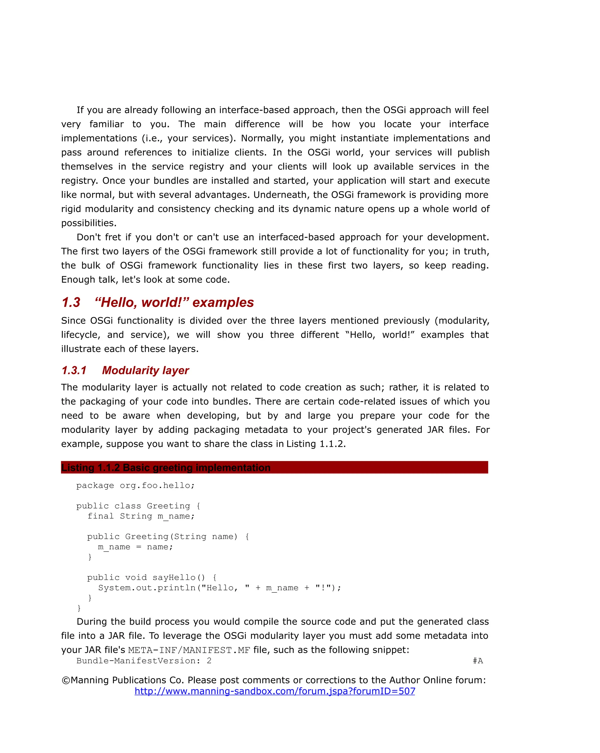 If you are already following an interface-based approach, then the OSGi approach will feel
very familiar to you. The main difference will be how you locate your interface
implementations (i.e., your services). Normally, you might instantiate implementations and
pass around references to initialize clients. In the OSGi world, your services will publish
themselves in the service registry and your clients will look up available services in the
registry. Once your bundles are installed and started, your application will start and execute
like normal, but with several advantages. Underneath, the OSGi framework is providing more
rigid modularity and consistency checking and its dynamic nature opens up a whole world of
possibilities.
Don't fret if you don't or can't use an interfaced-based approach for your development.
The first two layers of the OSGi framework still provide a lot of functionality for you; in truth,
the bulk of OSGi framework functionality lies in these first two layers, so keep reading.
Enough talk, let's look at some code.
1.3 “Hello, world!” examples
Since OSGi functionality is divided over the three layers mentioned previously (modularity,
lifecycle, and service), we will show you three different “Hello, world!” examples that
illustrate each of these layers.
1.3.1 Modularity layer
The modularity layer is actually not related to code creation as such; rather, it is related to
the packaging of your code into bundles. There are certain code-related issues of which you
need to be aware when developing, but by and large you prepare your code for the
modularity layer by adding packaging metadata to your project's generated JAR files. For
example, suppose you want to share the class in Listing 1.1.2.
Listing 1.1.2 Basic greeting implementation
package org.foo.hello;
public class Greeting {
final String m_name;
public Greeting(String name) {
m_name = name;
}
public void sayHello() {
System.out.println("Hello, " + m_name + "!");
}
}
During the build process you would compile the source code and put the generated class
file into a JAR file. To leverage the OSGi modularity layer you must add some metadata into
your JAR file's META-INF/MANIFEST.MF file, such as the following snippet:
Bundle-ManifestVersion: 2 #A
©Manning Publications Co. Please post comments or corrections to the Author Online forum:
http://www.manning-sandbox.com/forum.jspa?forumID=507
 