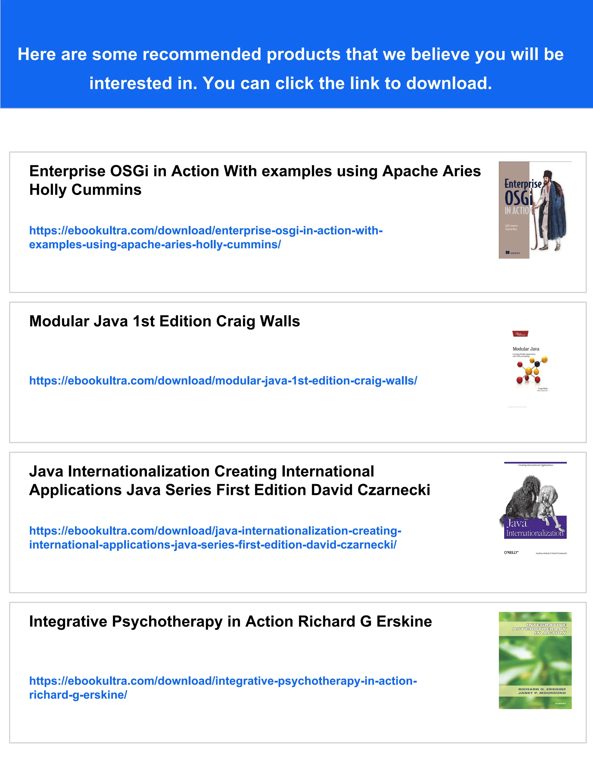 Here are some recommended products that we believe you will be
interested in. You can click the link to download.
Enterprise OSGi in Action With examples using Apache Aries
Holly Cummins
https://ebookultra.com/download/enterprise-osgi-in-action-with-
examples-using-apache-aries-holly-cummins/
Modular Java 1st Edition Craig Walls
https://ebookultra.com/download/modular-java-1st-edition-craig-walls/
Java Internationalization Creating International
Applications Java Series First Edition David Czarnecki
https://ebookultra.com/download/java-internationalization-creating-
international-applications-java-series-first-edition-david-czarnecki/
Integrative Psychotherapy in Action Richard G Erskine
https://ebookultra.com/download/integrative-psychotherapy-in-action-
richard-g-erskine/
 