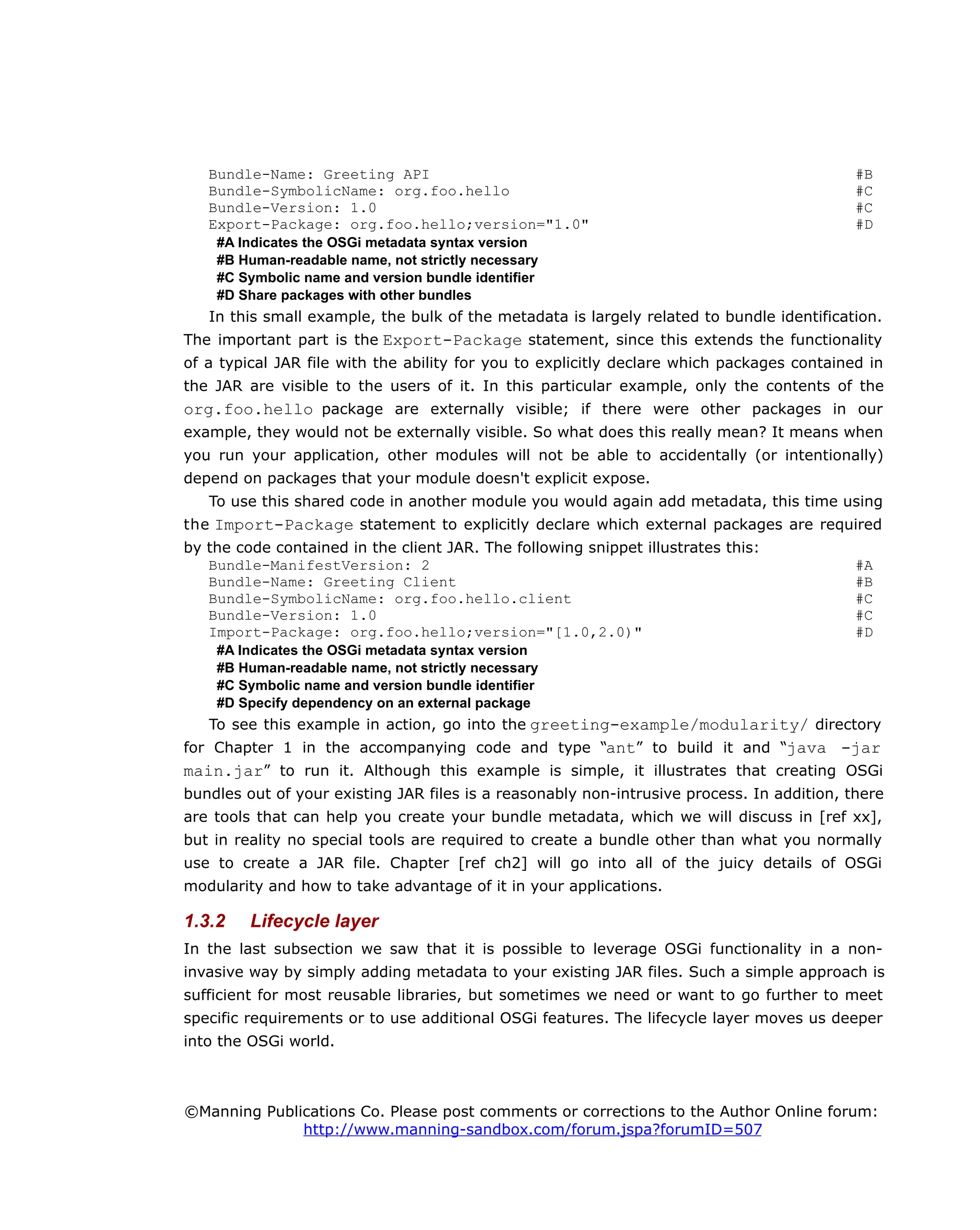 Bundle-Name: Greeting API #B
Bundle-SymbolicName: org.foo.hello #C
Bundle-Version: 1.0 #C
Export-Package: org.foo.hello;version="1.0" #D
#A Indicates the OSGi metadata syntax version
#B Human-readable name, not strictly necessary
#C Symbolic name and version bundle identifier
#D Share packages with other bundles
In this small example, the bulk of the metadata is largely related to bundle identification.
The important part is the Export-Package statement, since this extends the functionality
of a typical JAR file with the ability for you to explicitly declare which packages contained in
the JAR are visible to the users of it. In this particular example, only the contents of the
org.foo.hello package are externally visible; if there were other packages in our
example, they would not be externally visible. So what does this really mean? It means when
you run your application, other modules will not be able to accidentally (or intentionally)
depend on packages that your module doesn't explicit expose.
To use this shared code in another module you would again add metadata, this time using
the Import-Package statement to explicitly declare which external packages are required
by the code contained in the client JAR. The following snippet illustrates this:
Bundle-ManifestVersion: 2 #A
Bundle-Name: Greeting Client #B
Bundle-SymbolicName: org.foo.hello.client #C
Bundle-Version: 1.0 #C
Import-Package: org.foo.hello;version="[1.0,2.0)" #D
#A Indicates the OSGi metadata syntax version
#B Human-readable name, not strictly necessary
#C Symbolic name and version bundle identifier
#D Specify dependency on an external package
To see this example in action, go into the greeting-example/modularity/ directory
for Chapter 1 in the accompanying code and type “ant” to build it and “java -jar
main.jar” to run it. Although this example is simple, it illustrates that creating OSGi
bundles out of your existing JAR files is a reasonably non-intrusive process. In addition, there
are tools that can help you create your bundle metadata, which we will discuss in [ref xx],
but in reality no special tools are required to create a bundle other than what you normally
use to create a JAR file. Chapter [ref ch2] will go into all of the juicy details of OSGi
modularity and how to take advantage of it in your applications.
1.3.2 Lifecycle layer
In the last subsection we saw that it is possible to leverage OSGi functionality in a non-
invasive way by simply adding metadata to your existing JAR files. Such a simple approach is
sufficient for most reusable libraries, but sometimes we need or want to go further to meet
specific requirements or to use additional OSGi features. The lifecycle layer moves us deeper
into the OSGi world.
©Manning Publications Co. Please post comments or corrections to the Author Online forum:
http://www.manning-sandbox.com/forum.jspa?forumID=507
 
