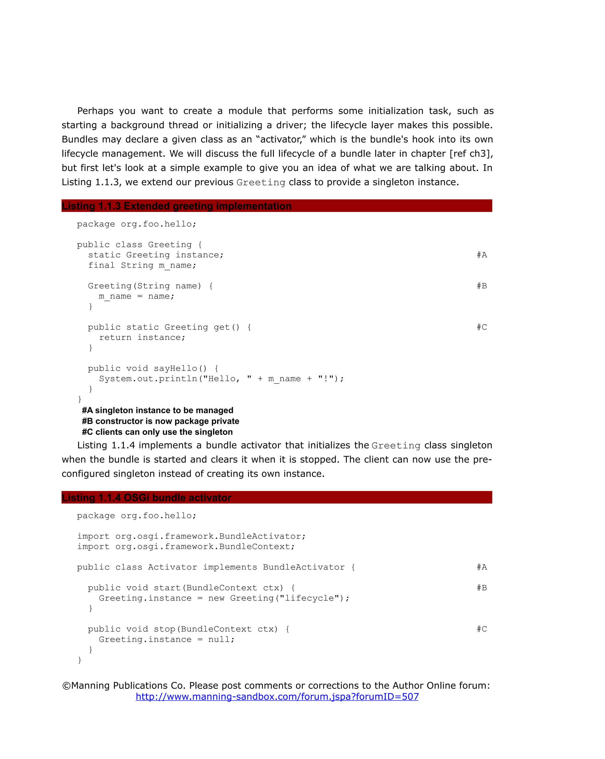 Perhaps you want to create a module that performs some initialization task, such as
starting a background thread or initializing a driver; the lifecycle layer makes this possible.
Bundles may declare a given class as an “activator,” which is the bundle's hook into its own
lifecycle management. We will discuss the full lifecycle of a bundle later in chapter [ref ch3],
but first let's look at a simple example to give you an idea of what we are talking about. In
Listing 1.1.3, we extend our previous Greeting class to provide a singleton instance.
Listing 1.1.3 Extended greeting implementation
package org.foo.hello;
public class Greeting {
static Greeting instance; #A
final String m_name;
Greeting(String name) { #B
m_name = name;
}
public static Greeting get() { #C
return instance;
}
public void sayHello() {
System.out.println("Hello, " + m_name + "!");
}
}
#A singleton instance to be managed
#B constructor is now package private
#C clients can only use the singleton
Listing 1.1.4 implements a bundle activator that initializes the Greeting class singleton
when the bundle is started and clears it when it is stopped. The client can now use the pre-
configured singleton instead of creating its own instance.
Listing 1.1.4 OSGi bundle activator
package org.foo.hello;
import org.osgi.framework.BundleActivator;
import org.osgi.framework.BundleContext;
public class Activator implements BundleActivator { #A
public void start(BundleContext ctx) { #B
Greeting.instance = new Greeting("lifecycle");
}
public void stop(BundleContext ctx) { #C
Greeting.instance = null;
}
}
©Manning Publications Co. Please post comments or corrections to the Author Online forum:
http://www.manning-sandbox.com/forum.jspa?forumID=507
 