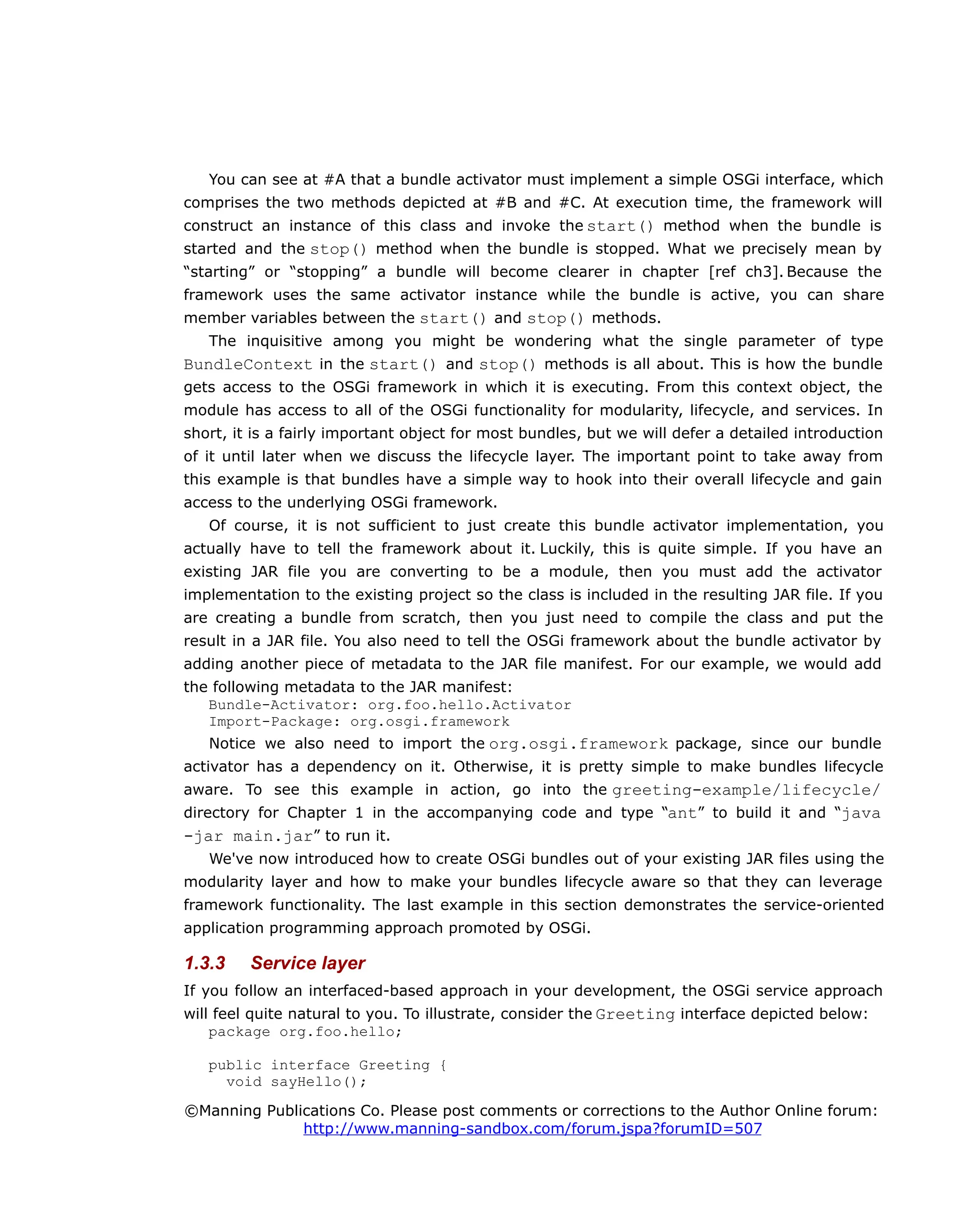 You can see at #A that a bundle activator must implement a simple OSGi interface, which
comprises the two methods depicted at #B and #C. At execution time, the framework will
construct an instance of this class and invoke the start() method when the bundle is
started and the stop() method when the bundle is stopped. What we precisely mean by
“starting” or “stopping” a bundle will become clearer in chapter [ref ch3]. Because the
framework uses the same activator instance while the bundle is active, you can share
member variables between the start() and stop() methods.
The inquisitive among you might be wondering what the single parameter of type
BundleContext in the start() and stop() methods is all about. This is how the bundle
gets access to the OSGi framework in which it is executing. From this context object, the
module has access to all of the OSGi functionality for modularity, lifecycle, and services. In
short, it is a fairly important object for most bundles, but we will defer a detailed introduction
of it until later when we discuss the lifecycle layer. The important point to take away from
this example is that bundles have a simple way to hook into their overall lifecycle and gain
access to the underlying OSGi framework.
Of course, it is not sufficient to just create this bundle activator implementation, you
actually have to tell the framework about it. Luckily, this is quite simple. If you have an
existing JAR file you are converting to be a module, then you must add the activator
implementation to the existing project so the class is included in the resulting JAR file. If you
are creating a bundle from scratch, then you just need to compile the class and put the
result in a JAR file. You also need to tell the OSGi framework about the bundle activator by
adding another piece of metadata to the JAR file manifest. For our example, we would add
the following metadata to the JAR manifest:
Bundle-Activator: org.foo.hello.Activator
Import-Package: org.osgi.framework
Notice we also need to import the org.osgi.framework package, since our bundle
activator has a dependency on it. Otherwise, it is pretty simple to make bundles lifecycle
aware. To see this example in action, go into the greeting-example/lifecycle/
directory for Chapter 1 in the accompanying code and type “ant” to build it and “java
-jar main.jar” to run it.
We've now introduced how to create OSGi bundles out of your existing JAR files using the
modularity layer and how to make your bundles lifecycle aware so that they can leverage
framework functionality. The last example in this section demonstrates the service-oriented
application programming approach promoted by OSGi.
1.3.3 Service layer
If you follow an interfaced-based approach in your development, the OSGi service approach
will feel quite natural to you. To illustrate, consider the Greeting interface depicted below:
package org.foo.hello;
public interface Greeting {
void sayHello();
©Manning Publications Co. Please post comments or corrections to the Author Online forum:
http://www.manning-sandbox.com/forum.jspa?forumID=507
 