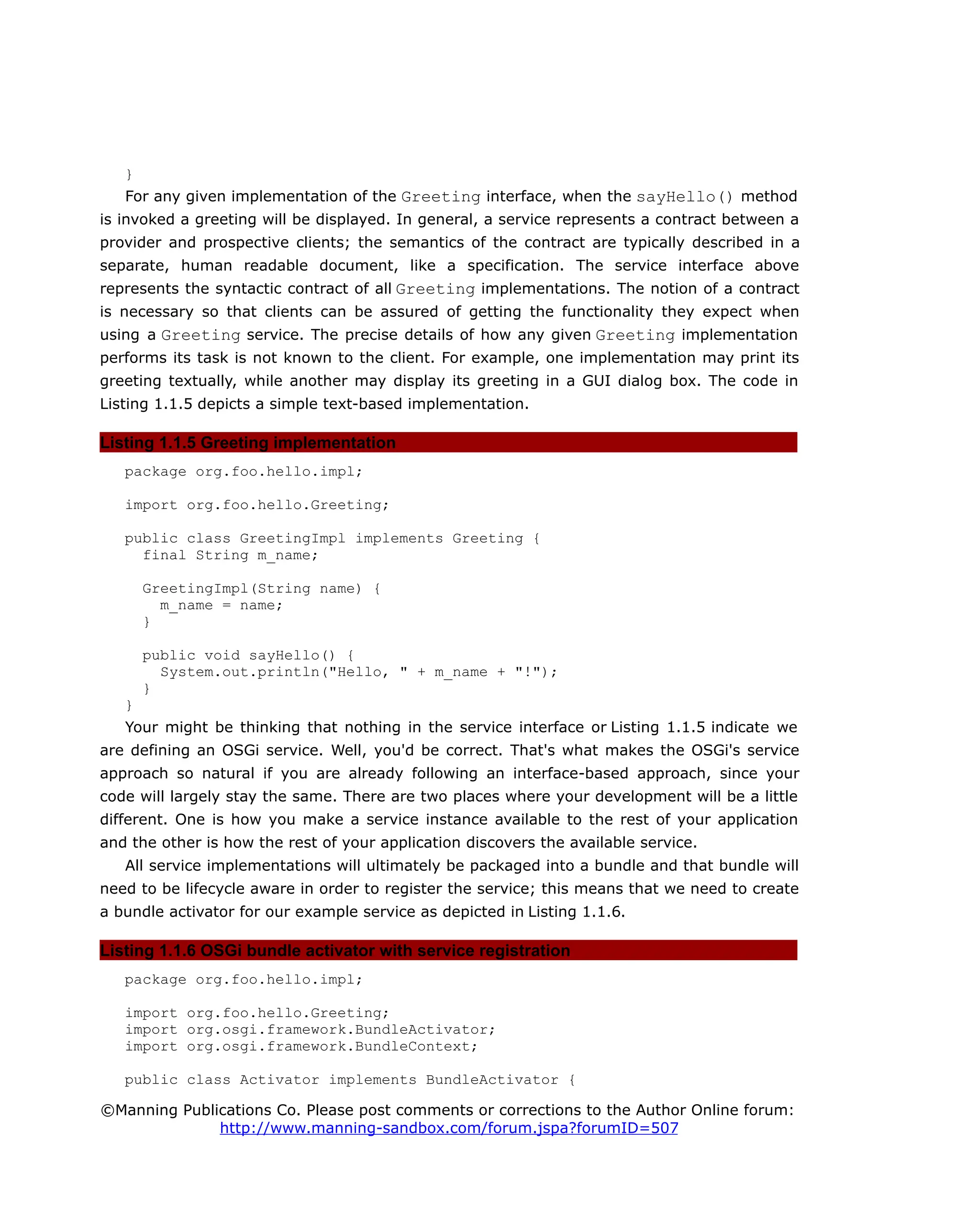 }
For any given implementation of the Greeting interface, when the sayHello() method
is invoked a greeting will be displayed. In general, a service represents a contract between a
provider and prospective clients; the semantics of the contract are typically described in a
separate, human readable document, like a specification. The service interface above
represents the syntactic contract of all Greeting implementations. The notion of a contract
is necessary so that clients can be assured of getting the functionality they expect when
using a Greeting service. The precise details of how any given Greeting implementation
performs its task is not known to the client. For example, one implementation may print its
greeting textually, while another may display its greeting in a GUI dialog box. The code in
Listing 1.1.5 depicts a simple text-based implementation.
Listing 1.1.5 Greeting implementation
package org.foo.hello.impl;
import org.foo.hello.Greeting;
public class GreetingImpl implements Greeting {
final String m_name;
GreetingImpl(String name) {
m_name = name;
}
public void sayHello() {
System.out.println("Hello, " + m_name + "!");
}
}
Your might be thinking that nothing in the service interface or Listing 1.1.5 indicate we
are defining an OSGi service. Well, you'd be correct. That's what makes the OSGi's service
approach so natural if you are already following an interface-based approach, since your
code will largely stay the same. There are two places where your development will be a little
different. One is how you make a service instance available to the rest of your application
and the other is how the rest of your application discovers the available service.
All service implementations will ultimately be packaged into a bundle and that bundle will
need to be lifecycle aware in order to register the service; this means that we need to create
a bundle activator for our example service as depicted in Listing 1.1.6.
Listing 1.1.6 OSGi bundle activator with service registration
package org.foo.hello.impl;
import org.foo.hello.Greeting;
import org.osgi.framework.BundleActivator;
import org.osgi.framework.BundleContext;
public class Activator implements BundleActivator {
©Manning Publications Co. Please post comments or corrections to the Author Online forum:
http://www.manning-sandbox.com/forum.jspa?forumID=507
 