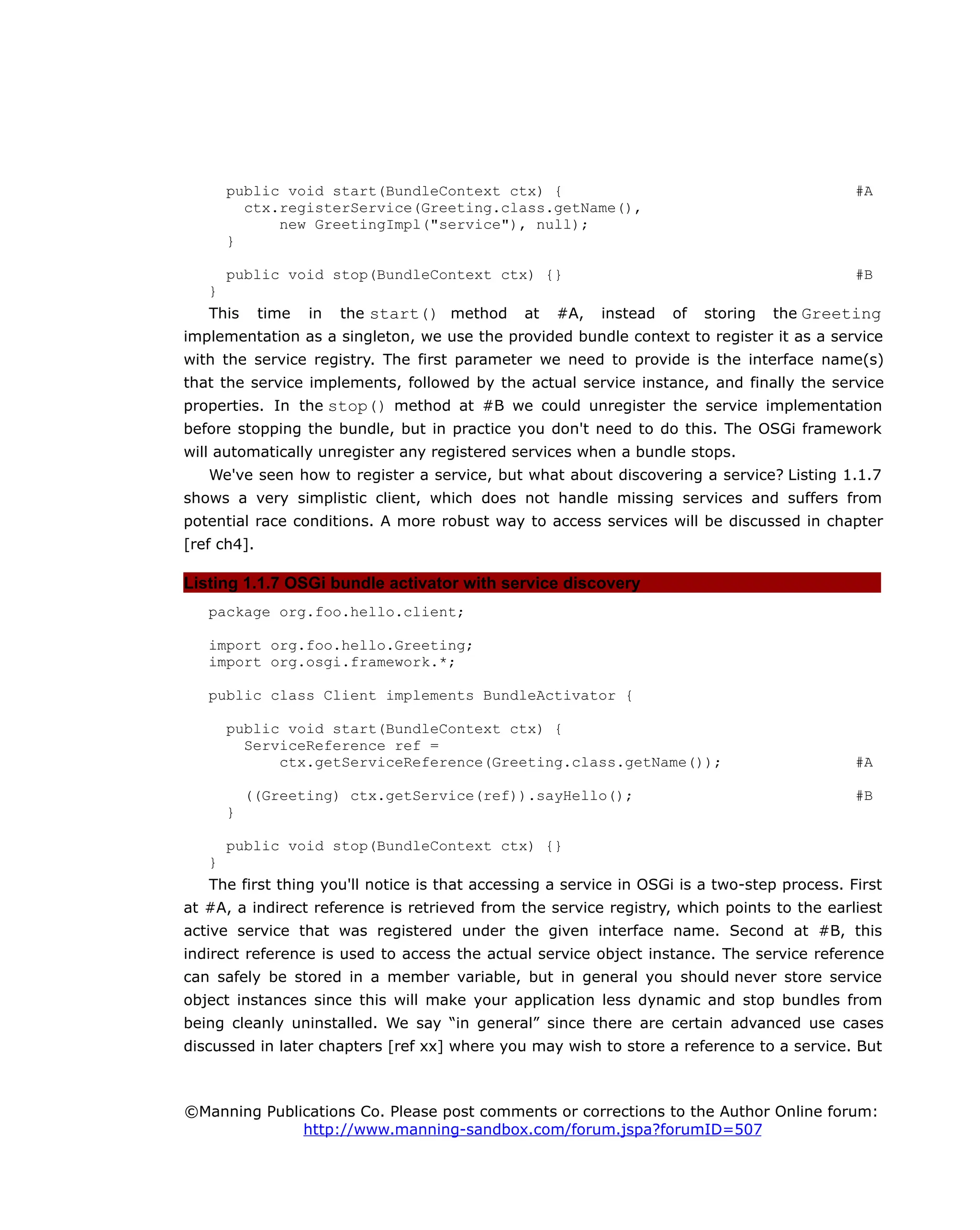 public void start(BundleContext ctx) { #A
ctx.registerService(Greeting.class.getName(),
new GreetingImpl("service"), null);
}
public void stop(BundleContext ctx) {} #B
}
This time in the start() method at #A, instead of storing the Greeting
implementation as a singleton, we use the provided bundle context to register it as a service
with the service registry. The first parameter we need to provide is the interface name(s)
that the service implements, followed by the actual service instance, and finally the service
properties. In the stop() method at #B we could unregister the service implementation
before stopping the bundle, but in practice you don't need to do this. The OSGi framework
will automatically unregister any registered services when a bundle stops.
We've seen how to register a service, but what about discovering a service? Listing 1.1.7
shows a very simplistic client, which does not handle missing services and suffers from
potential race conditions. A more robust way to access services will be discussed in chapter
[ref ch4].
Listing 1.1.7 OSGi bundle activator with service discovery
package org.foo.hello.client;
import org.foo.hello.Greeting;
import org.osgi.framework.*;
public class Client implements BundleActivator {
public void start(BundleContext ctx) {
ServiceReference ref =
ctx.getServiceReference(Greeting.class.getName()); #A
((Greeting) ctx.getService(ref)).sayHello(); #B
}
public void stop(BundleContext ctx) {}
}
The first thing you'll notice is that accessing a service in OSGi is a two-step process. First
at #A, a indirect reference is retrieved from the service registry, which points to the earliest
active service that was registered under the given interface name. Second at #B, this
indirect reference is used to access the actual service object instance. The service reference
can safely be stored in a member variable, but in general you should never store service
object instances since this will make your application less dynamic and stop bundles from
being cleanly uninstalled. We say “in general” since there are certain advanced use cases
discussed in later chapters [ref xx] where you may wish to store a reference to a service. But
©Manning Publications Co. Please post comments or corrections to the Author Online forum:
http://www.manning-sandbox.com/forum.jspa?forumID=507
 