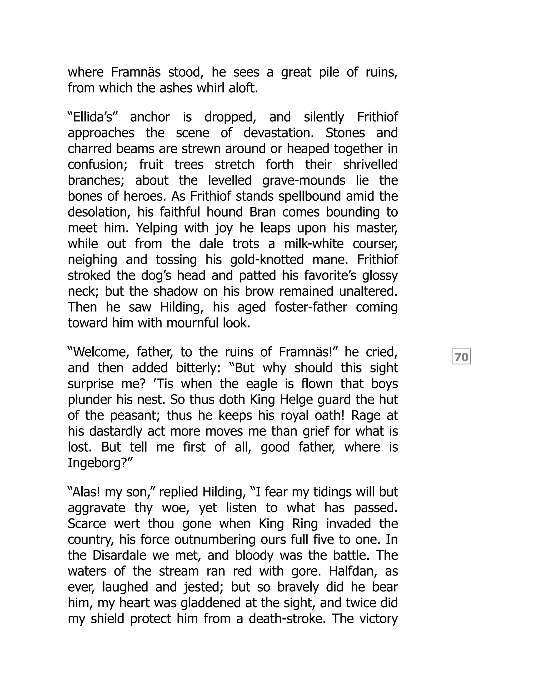 70
where Framnäs stood, he sees a great pile of ruins,
from which the ashes whirl aloft.
“Ellida’s” anchor is dropped, and silently Frithiof
approaches the scene of devastation. Stones and
charred beams are strewn around or heaped together in
confusion; fruit trees stretch forth their shrivelled
branches; about the levelled grave-mounds lie the
bones of heroes. As Frithiof stands spellbound amid the
desolation, his faithful hound Bran comes bounding to
meet him. Yelping with joy he leaps upon his master,
while out from the dale trots a milk-white courser,
neighing and tossing his gold-knotted mane. Frithiof
stroked the dog’s head and patted his favorite’s glossy
neck; but the shadow on his brow remained unaltered.
Then he saw Hilding, his aged foster-father coming
toward him with mournful look.
“Welcome, father, to the ruins of Framnäs!” he cried,
and then added bitterly: “But why should this sight
surprise me? ’Tis when the eagle is flown that boys
plunder his nest. So thus doth King Helge guard the hut
of the peasant; thus he keeps his royal oath! Rage at
his dastardly act more moves me than grief for what is
lost. But tell me first of all, good father, where is
Ingeborg?”
“Alas! my son,” replied Hilding, “I fear my tidings will but
aggravate thy woe, yet listen to what has passed.
Scarce wert thou gone when King Ring invaded the
country, his force outnumbering ours full five to one. In
the Disardale we met, and bloody was the battle. The
waters of the stream ran red with gore. Halfdan, as
ever, laughed and jested; but so bravely did he bear
him, my heart was gladdened at the sight, and twice did
my shield protect him from a death-stroke. The victory
 