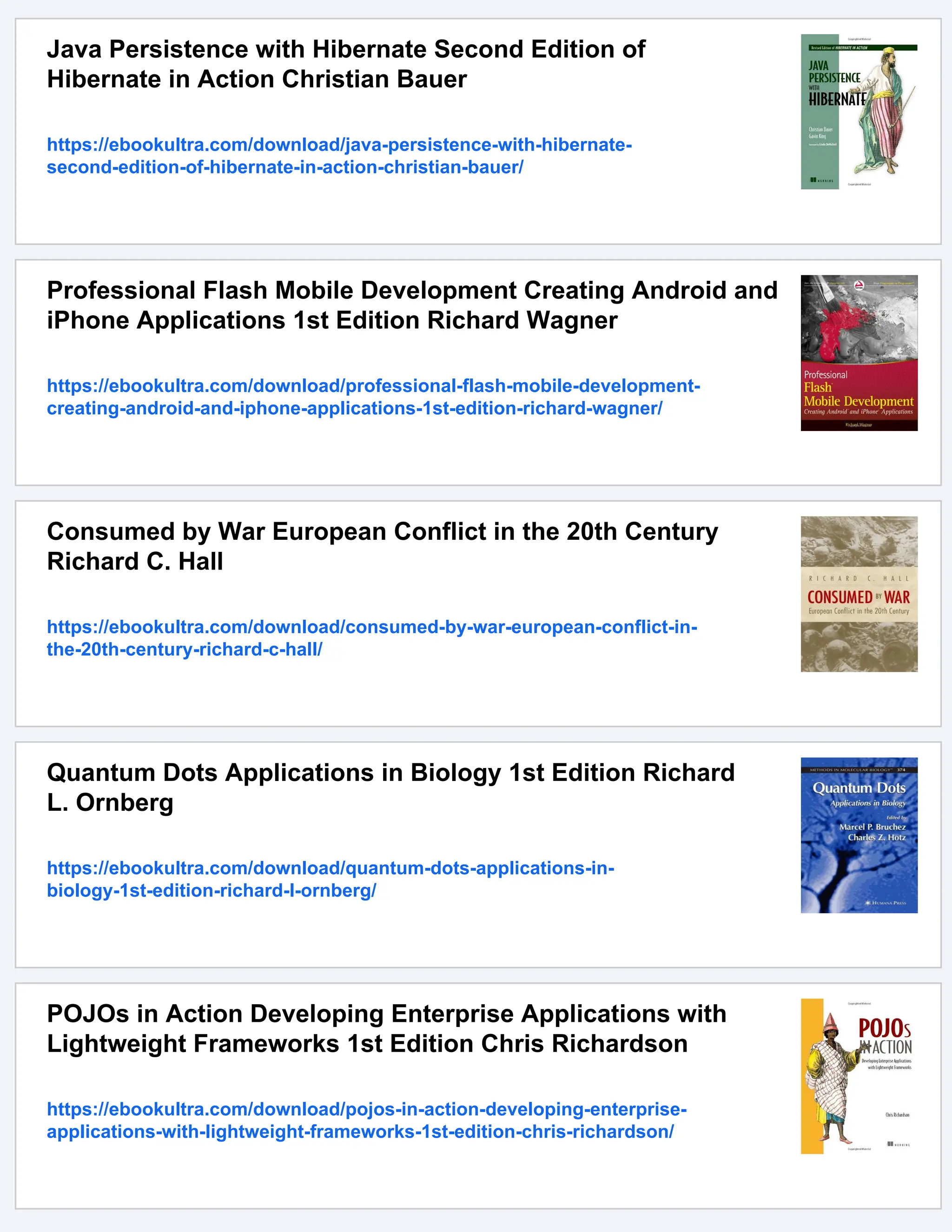 Java Persistence with Hibernate Second Edition of
Hibernate in Action Christian Bauer
https://ebookultra.com/download/java-persistence-with-hibernate-
second-edition-of-hibernate-in-action-christian-bauer/
Professional Flash Mobile Development Creating Android and
iPhone Applications 1st Edition Richard Wagner
https://ebookultra.com/download/professional-flash-mobile-development-
creating-android-and-iphone-applications-1st-edition-richard-wagner/
Consumed by War European Conflict in the 20th Century
Richard C. Hall
https://ebookultra.com/download/consumed-by-war-european-conflict-in-
the-20th-century-richard-c-hall/
Quantum Dots Applications in Biology 1st Edition Richard
L. Ornberg
https://ebookultra.com/download/quantum-dots-applications-in-
biology-1st-edition-richard-l-ornberg/
POJOs in Action Developing Enterprise Applications with
Lightweight Frameworks 1st Edition Chris Richardson
https://ebookultra.com/download/pojos-in-action-developing-enterprise-
applications-with-lightweight-frameworks-1st-edition-chris-richardson/
 