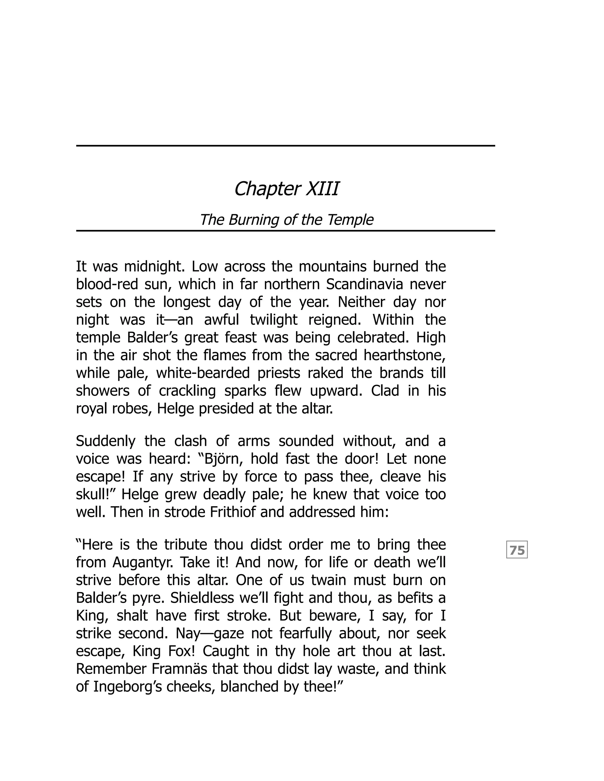 75
Chapter XIII
The Burning of the Temple
It was midnight. Low across the mountains burned the
blood-red sun, which in far northern Scandinavia never
sets on the longest day of the year. Neither day nor
night was it—an awful twilight reigned. Within the
temple Balder’s great feast was being celebrated. High
in the air shot the flames from the sacred hearthstone,
while pale, white-bearded priests raked the brands till
showers of crackling sparks flew upward. Clad in his
royal robes, Helge presided at the altar.
Suddenly the clash of arms sounded without, and a
voice was heard: “Björn, hold fast the door! Let none
escape! If any strive by force to pass thee, cleave his
skull!” Helge grew deadly pale; he knew that voice too
well. Then in strode Frithiof and addressed him:
“Here is the tribute thou didst order me to bring thee
from Augantyr. Take it! And now, for life or death we’ll
strive before this altar. One of us twain must burn on
Balder’s pyre. Shieldless we’ll fight and thou, as befits a
King, shalt have first stroke. But beware, I say, for I
strike second. Nay—gaze not fearfully about, nor seek
escape, King Fox! Caught in thy hole art thou at last.
Remember Framnäs that thou didst lay waste, and think
of Ingeborg’s cheeks, blanched by thee!”
 