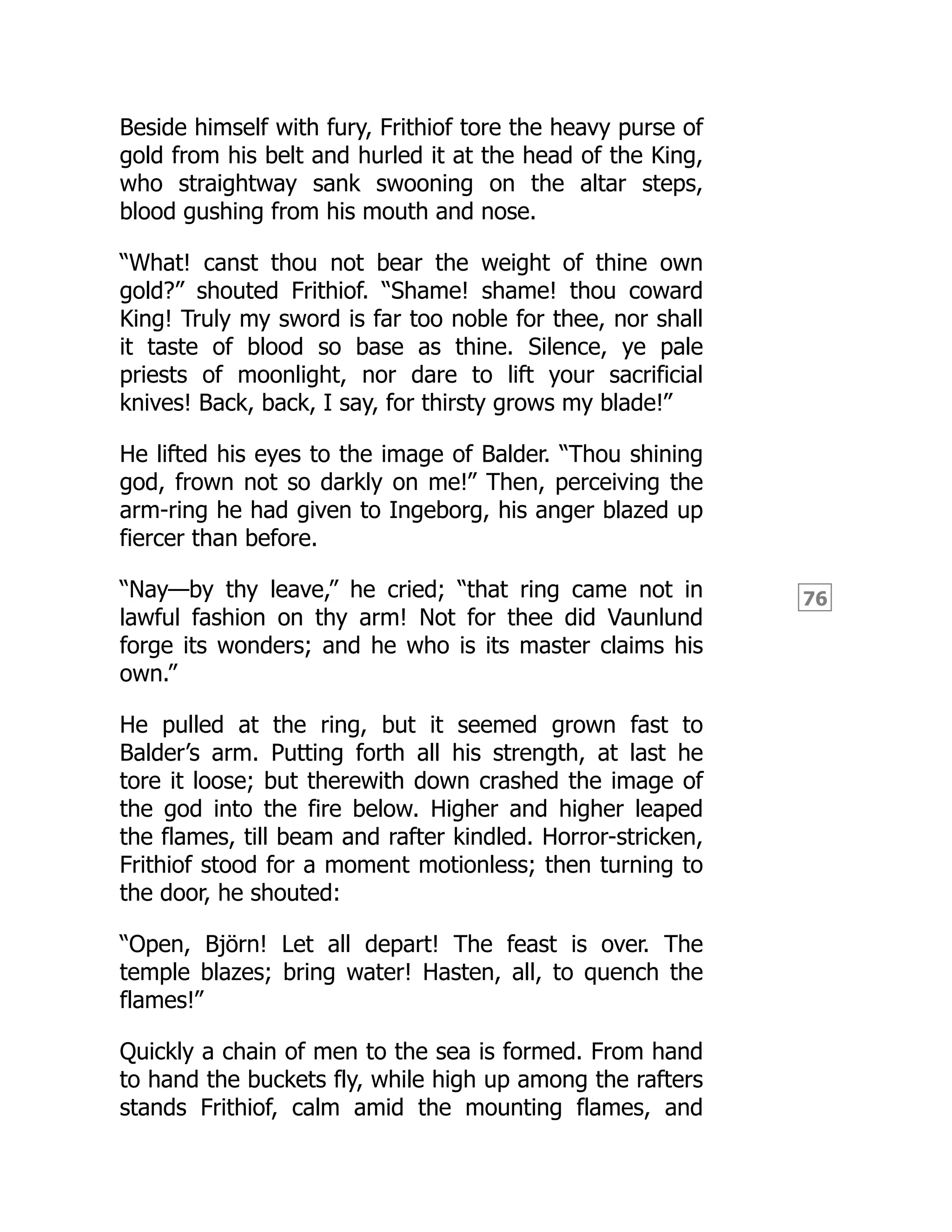 76
Beside himself with fury, Frithiof tore the heavy purse of
gold from his belt and hurled it at the head of the King,
who straightway sank swooning on the altar steps,
blood gushing from his mouth and nose.
“What! canst thou not bear the weight of thine own
gold?” shouted Frithiof. “Shame! shame! thou coward
King! Truly my sword is far too noble for thee, nor shall
it taste of blood so base as thine. Silence, ye pale
priests of moonlight, nor dare to lift your sacrificial
knives! Back, back, I say, for thirsty grows my blade!”
He lifted his eyes to the image of Balder. “Thou shining
god, frown not so darkly on me!” Then, perceiving the
arm-ring he had given to Ingeborg, his anger blazed up
fiercer than before.
“Nay—by thy leave,” he cried; “that ring came not in
lawful fashion on thy arm! Not for thee did Vaunlund
forge its wonders; and he who is its master claims his
own.”
He pulled at the ring, but it seemed grown fast to
Balder’s arm. Putting forth all his strength, at last he
tore it loose; but therewith down crashed the image of
the god into the fire below. Higher and higher leaped
the flames, till beam and rafter kindled. Horror-stricken,
Frithiof stood for a moment motionless; then turning to
the door, he shouted:
“Open, Björn! Let all depart! The feast is over. The
temple blazes; bring water! Hasten, all, to quench the
flames!”
Quickly a chain of men to the sea is formed. From hand
to hand the buckets fly, while high up among the rafters
stands Frithiof, calm amid the mounting flames, and
 