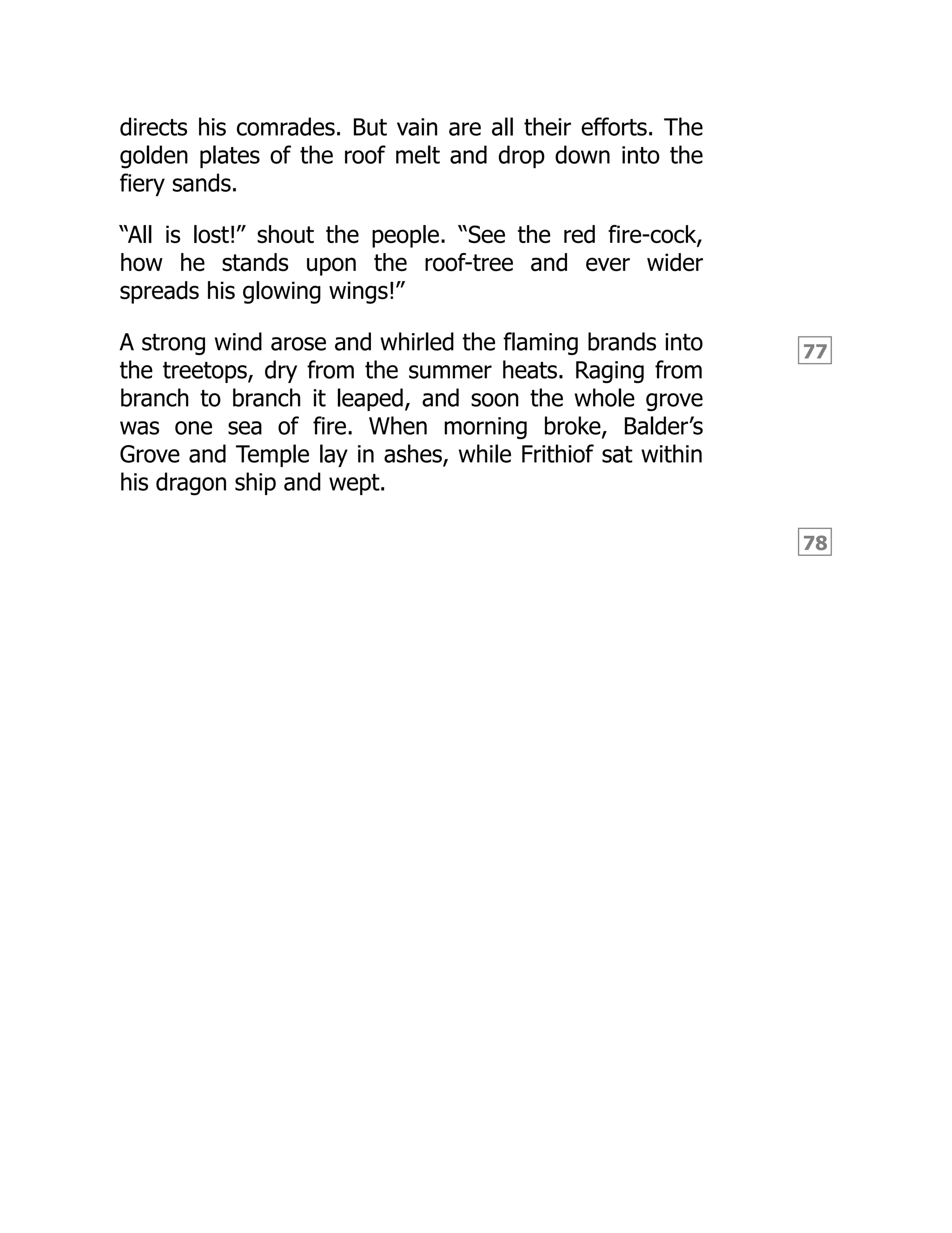 77
78
directs his comrades. But vain are all their efforts. The
golden plates of the roof melt and drop down into the
fiery sands.
“All is lost!” shout the people. “See the red fire-cock,
how he stands upon the roof-tree and ever wider
spreads his glowing wings!”
A strong wind arose and whirled the flaming brands into
the treetops, dry from the summer heats. Raging from
branch to branch it leaped, and soon the whole grove
was one sea of fire. When morning broke, Balder’s
Grove and Temple lay in ashes, while Frithiof sat within
his dragon ship and wept.
 
