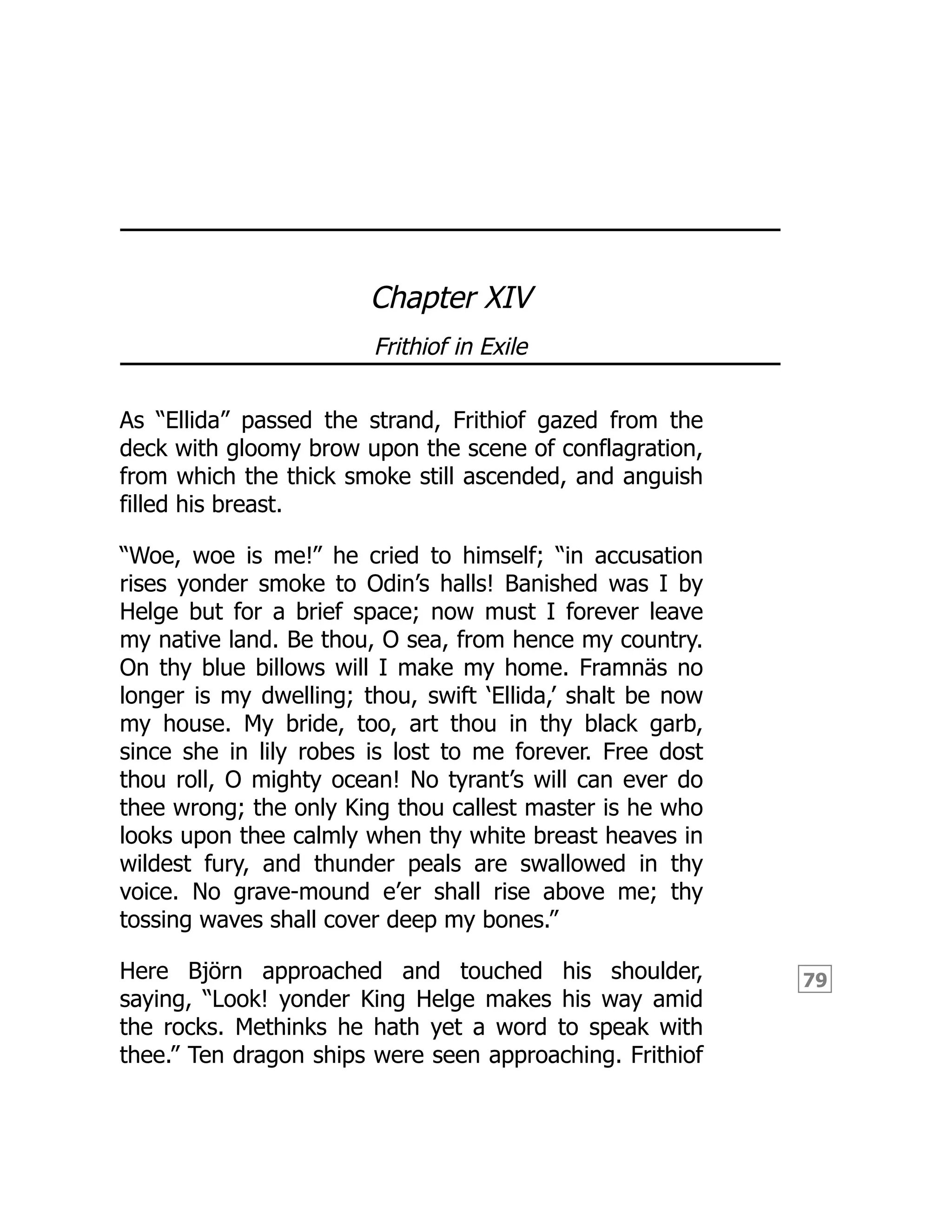 79
Chapter XIV
Frithiof in Exile
As “Ellida” passed the strand, Frithiof gazed from the
deck with gloomy brow upon the scene of conflagration,
from which the thick smoke still ascended, and anguish
filled his breast.
“Woe, woe is me!” he cried to himself; “in accusation
rises yonder smoke to Odin’s halls! Banished was I by
Helge but for a brief space; now must I forever leave
my native land. Be thou, O sea, from hence my country.
On thy blue billows will I make my home. Framnäs no
longer is my dwelling; thou, swift ‘Ellida,’ shalt be now
my house. My bride, too, art thou in thy black garb,
since she in lily robes is lost to me forever. Free dost
thou roll, O mighty ocean! No tyrant’s will can ever do
thee wrong; the only King thou callest master is he who
looks upon thee calmly when thy white breast heaves in
wildest fury, and thunder peals are swallowed in thy
voice. No grave-mound e’er shall rise above me; thy
tossing waves shall cover deep my bones.”
Here Björn approached and touched his shoulder,
saying, “Look! yonder King Helge makes his way amid
the rocks. Methinks he hath yet a word to speak with
thee.” Ten dragon ships were seen approaching. Frithiof
 