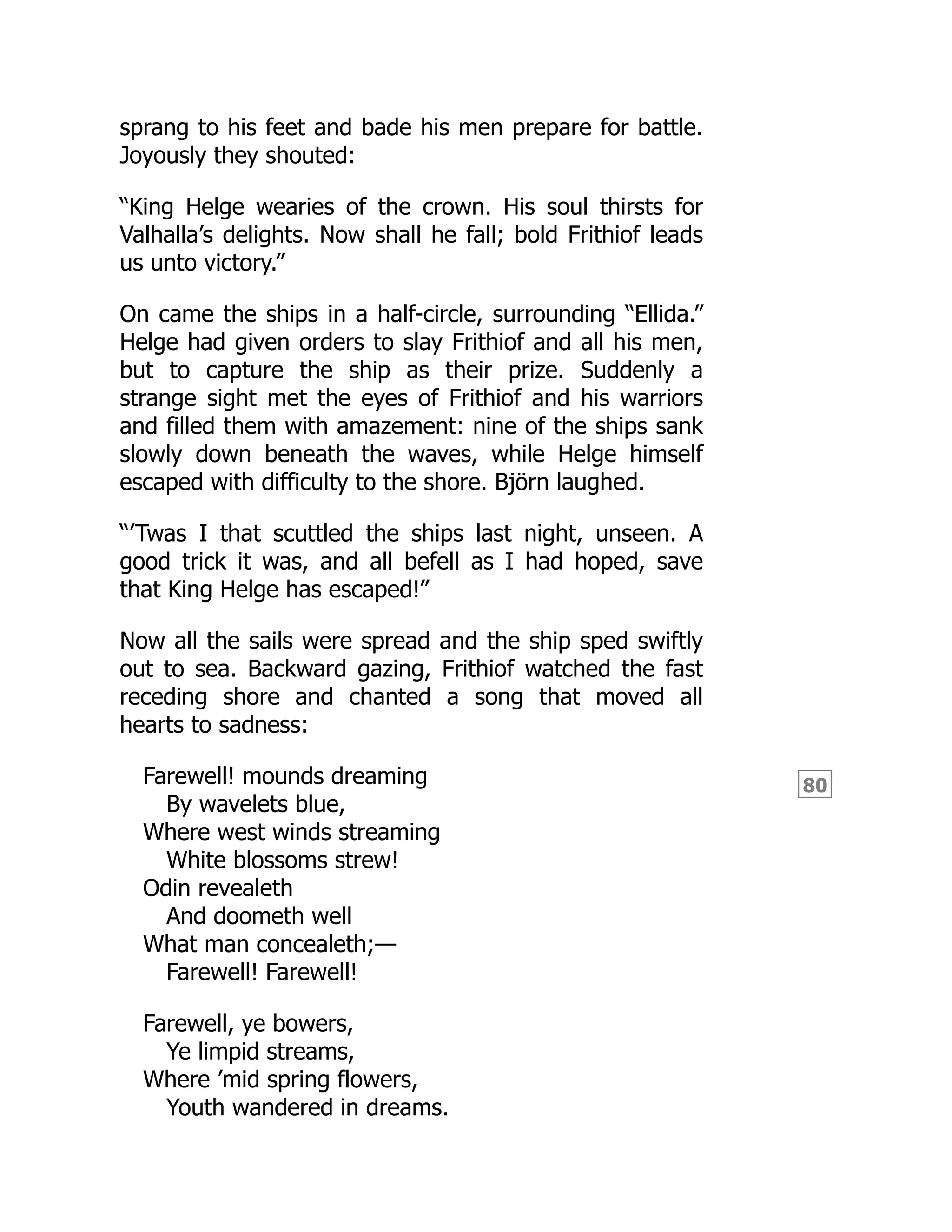80
sprang to his feet and bade his men prepare for battle.
Joyously they shouted:
“King Helge wearies of the crown. His soul thirsts for
Valhalla’s delights. Now shall he fall; bold Frithiof leads
us unto victory.”
On came the ships in a half-circle, surrounding “Ellida.”
Helge had given orders to slay Frithiof and all his men,
but to capture the ship as their prize. Suddenly a
strange sight met the eyes of Frithiof and his warriors
and filled them with amazement: nine of the ships sank
slowly down beneath the waves, while Helge himself
escaped with difficulty to the shore. Björn laughed.
“’Twas I that scuttled the ships last night, unseen. A
good trick it was, and all befell as I had hoped, save
that King Helge has escaped!”
Now all the sails were spread and the ship sped swiftly
out to sea. Backward gazing, Frithiof watched the fast
receding shore and chanted a song that moved all
hearts to sadness:
Farewell! mounds dreaming
By wavelets blue,
Where west winds streaming
White blossoms strew!
Odin revealeth
And doometh well
What man concealeth;—
Farewell! Farewell!
Farewell, ye bowers,
Ye limpid streams,
Where ’mid spring flowers,
Youth wandered in dreams.
 