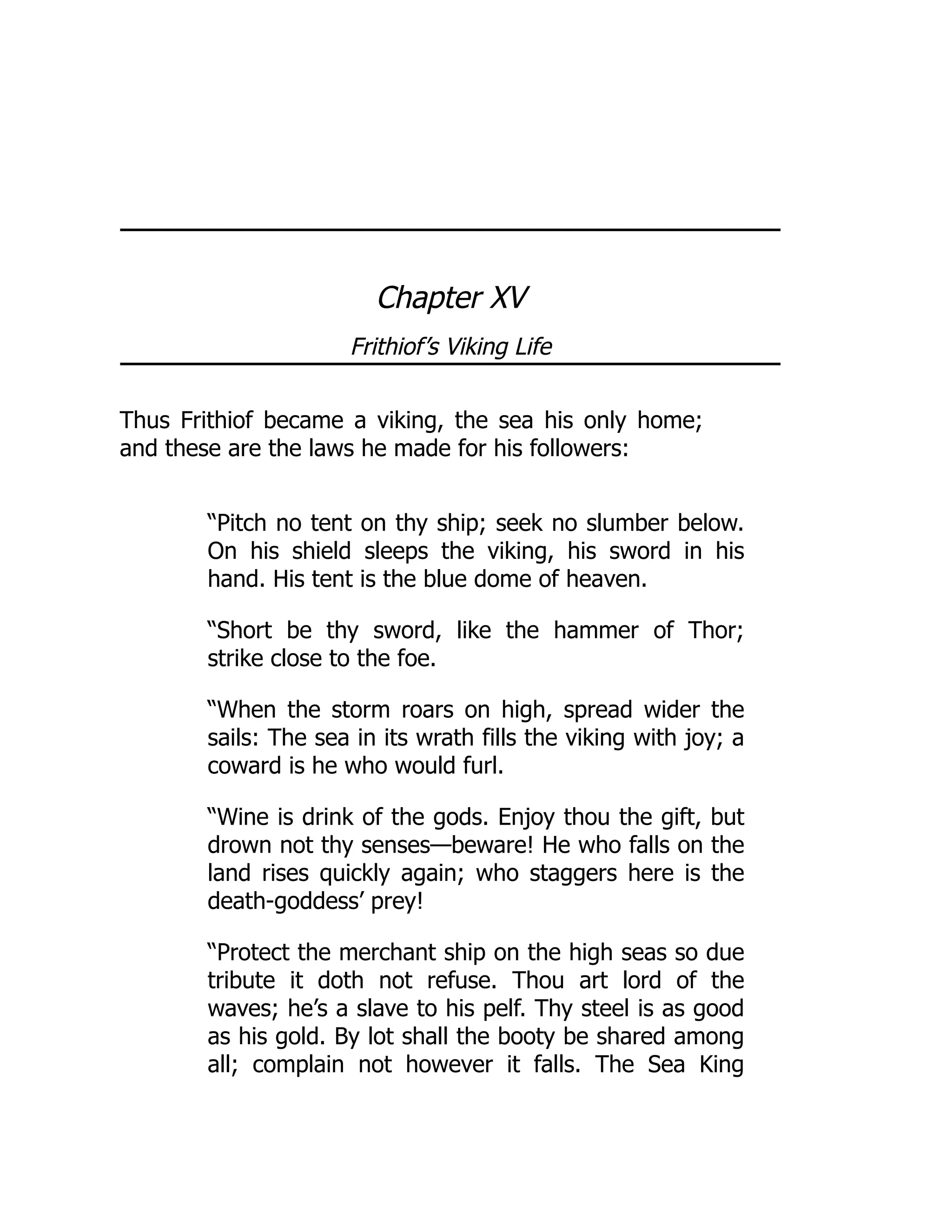Chapter XV
Frithiof’s Viking Life
Thus Frithiof became a viking, the sea his only home;
and these are the laws he made for his followers:
“Pitch no tent on thy ship; seek no slumber below.
On his shield sleeps the viking, his sword in his
hand. His tent is the blue dome of heaven.
“Short be thy sword, like the hammer of Thor;
strike close to the foe.
“When the storm roars on high, spread wider the
sails: The sea in its wrath fills the viking with joy; a
coward is he who would furl.
“Wine is drink of the gods. Enjoy thou the gift, but
drown not thy senses—beware! He who falls on the
land rises quickly again; who staggers here is the
death-goddess’ prey!
“Protect the merchant ship on the high seas so due
tribute it doth not refuse. Thou art lord of the
waves; he’s a slave to his pelf. Thy steel is as good
as his gold. By lot shall the booty be shared among
all; complain not however it falls. The Sea King
 