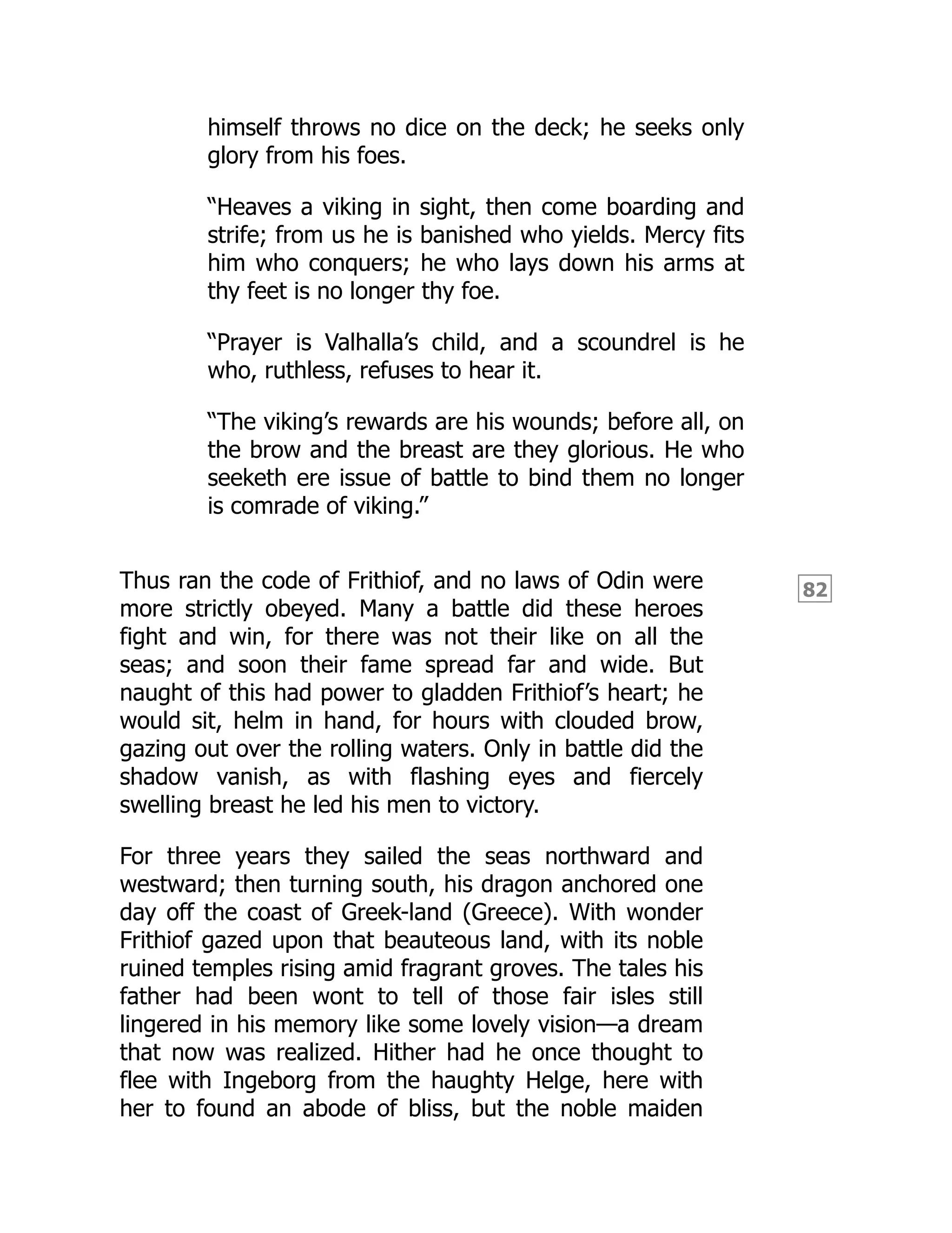 82
himself throws no dice on the deck; he seeks only
glory from his foes.
“Heaves a viking in sight, then come boarding and
strife; from us he is banished who yields. Mercy fits
him who conquers; he who lays down his arms at
thy feet is no longer thy foe.
“Prayer is Valhalla’s child, and a scoundrel is he
who, ruthless, refuses to hear it.
“The viking’s rewards are his wounds; before all, on
the brow and the breast are they glorious. He who
seeketh ere issue of battle to bind them no longer
is comrade of viking.”
Thus ran the code of Frithiof, and no laws of Odin were
more strictly obeyed. Many a battle did these heroes
fight and win, for there was not their like on all the
seas; and soon their fame spread far and wide. But
naught of this had power to gladden Frithiof’s heart; he
would sit, helm in hand, for hours with clouded brow,
gazing out over the rolling waters. Only in battle did the
shadow vanish, as with flashing eyes and fiercely
swelling breast he led his men to victory.
For three years they sailed the seas northward and
westward; then turning south, his dragon anchored one
day off the coast of Greek-land (Greece). With wonder
Frithiof gazed upon that beauteous land, with its noble
ruined temples rising amid fragrant groves. The tales his
father had been wont to tell of those fair isles still
lingered in his memory like some lovely vision—a dream
that now was realized. Hither had he once thought to
flee with Ingeborg from the haughty Helge, here with
her to found an abode of bliss, but the noble maiden
 