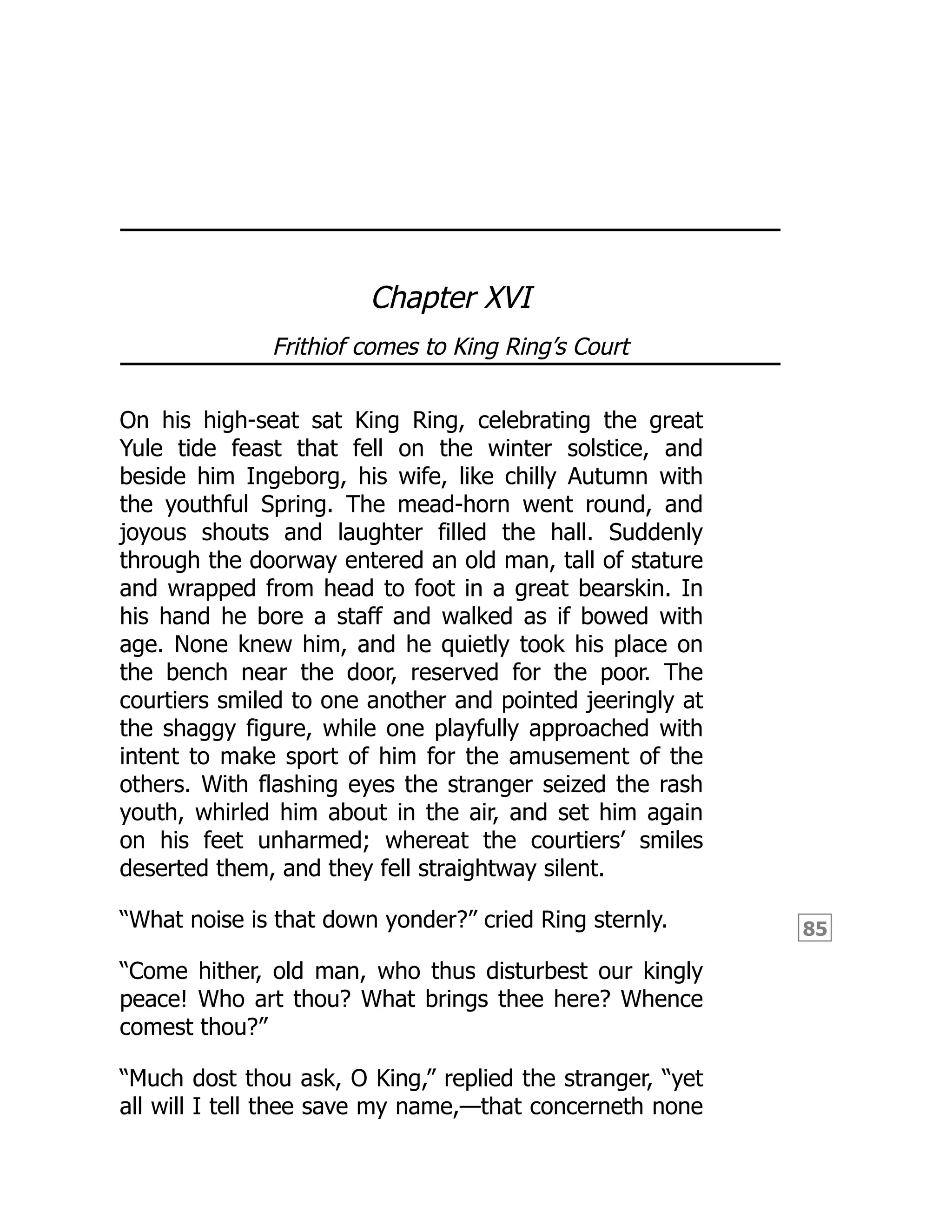 85
Chapter XVI
Frithiof comes to King Ring’s Court
On his high-seat sat King Ring, celebrating the great
Yule tide feast that fell on the winter solstice, and
beside him Ingeborg, his wife, like chilly Autumn with
the youthful Spring. The mead-horn went round, and
joyous shouts and laughter filled the hall. Suddenly
through the doorway entered an old man, tall of stature
and wrapped from head to foot in a great bearskin. In
his hand he bore a staff and walked as if bowed with
age. None knew him, and he quietly took his place on
the bench near the door, reserved for the poor. The
courtiers smiled to one another and pointed jeeringly at
the shaggy figure, while one playfully approached with
intent to make sport of him for the amusement of the
others. With flashing eyes the stranger seized the rash
youth, whirled him about in the air, and set him again
on his feet unharmed; whereat the courtiers’ smiles
deserted them, and they fell straightway silent.
“What noise is that down yonder?” cried Ring sternly.
“Come hither, old man, who thus disturbest our kingly
peace! Who art thou? What brings thee here? Whence
comest thou?”
“Much dost thou ask, O King,” replied the stranger, “yet
all will I tell thee save my name,—that concerneth none
 