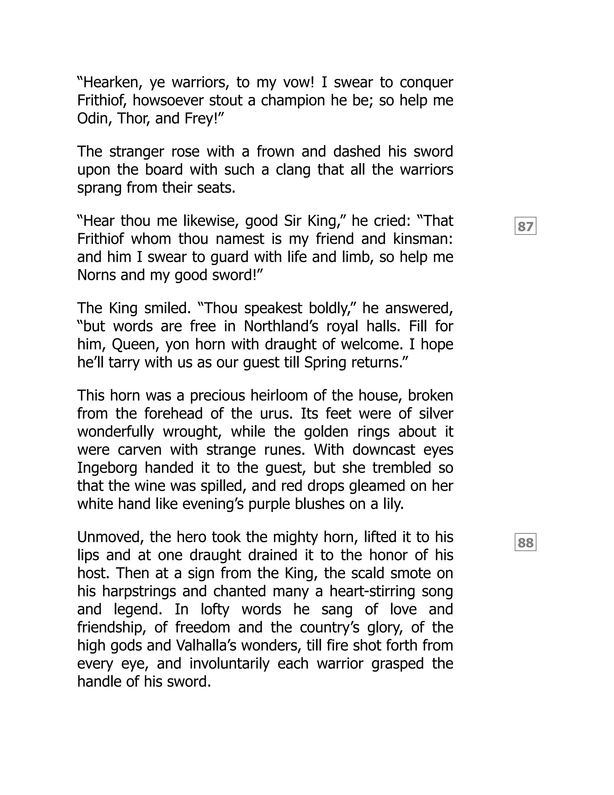 87
88
“Hearken, ye warriors, to my vow! I swear to conquer
Frithiof, howsoever stout a champion he be; so help me
Odin, Thor, and Frey!”
The stranger rose with a frown and dashed his sword
upon the board with such a clang that all the warriors
sprang from their seats.
“Hear thou me likewise, good Sir King,” he cried: “That
Frithiof whom thou namest is my friend and kinsman:
and him I swear to guard with life and limb, so help me
Norns and my good sword!”
The King smiled. “Thou speakest boldly,” he answered,
“but words are free in Northland’s royal halls. Fill for
him, Queen, yon horn with draught of welcome. I hope
he’ll tarry with us as our guest till Spring returns.”
This horn was a precious heirloom of the house, broken
from the forehead of the urus. Its feet were of silver
wonderfully wrought, while the golden rings about it
were carven with strange runes. With downcast eyes
Ingeborg handed it to the guest, but she trembled so
that the wine was spilled, and red drops gleamed on her
white hand like evening’s purple blushes on a lily.
Unmoved, the hero took the mighty horn, lifted it to his
lips and at one draught drained it to the honor of his
host. Then at a sign from the King, the scald smote on
his harpstrings and chanted many a heart-stirring song
and legend. In lofty words he sang of love and
friendship, of freedom and the country’s glory, of the
high gods and Valhalla’s wonders, till fire shot forth from
every eye, and involuntarily each warrior grasped the
handle of his sword.
 