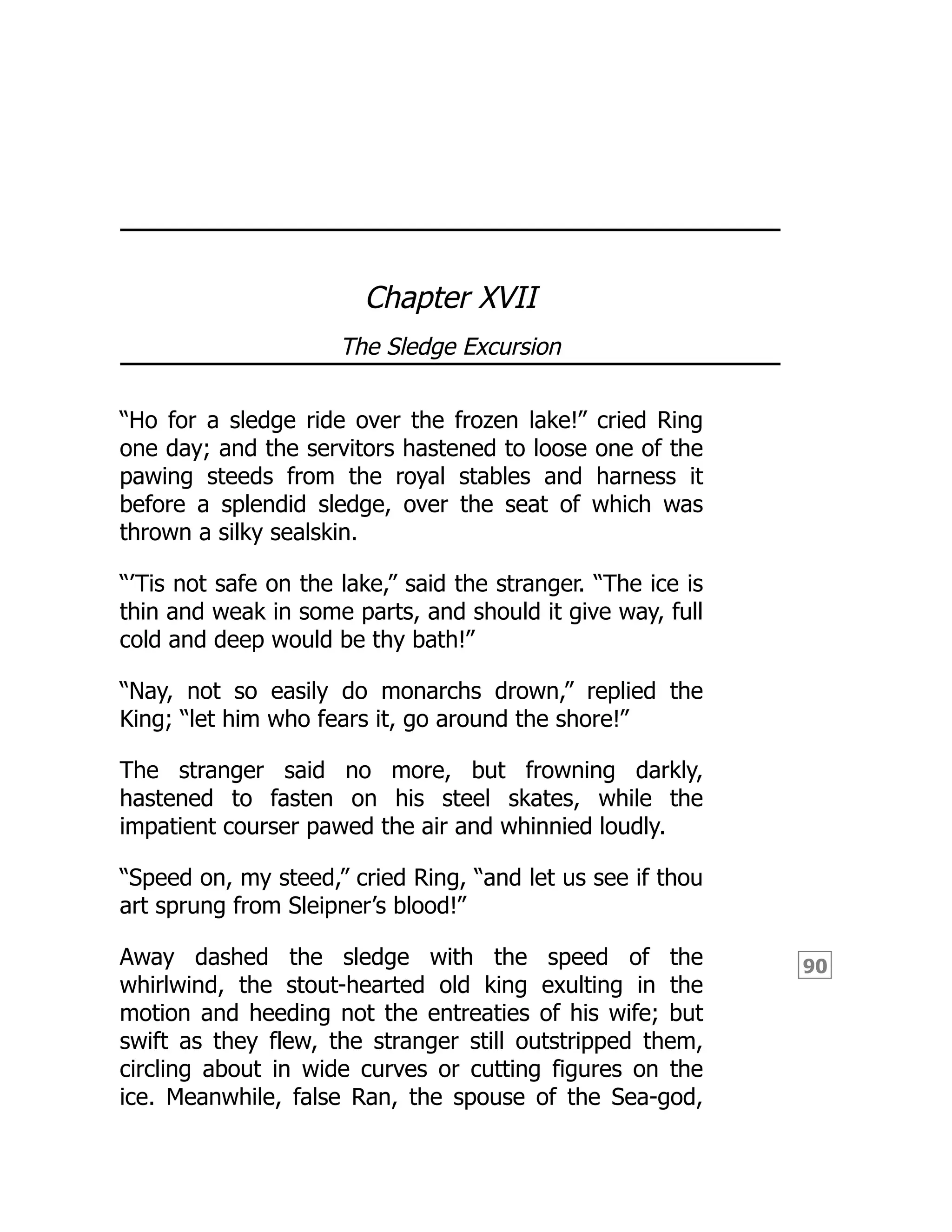 90
Chapter XVII
The Sledge Excursion
“Ho for a sledge ride over the frozen lake!” cried Ring
one day; and the servitors hastened to loose one of the
pawing steeds from the royal stables and harness it
before a splendid sledge, over the seat of which was
thrown a silky sealskin.
“’Tis not safe on the lake,” said the stranger. “The ice is
thin and weak in some parts, and should it give way, full
cold and deep would be thy bath!”
“Nay, not so easily do monarchs drown,” replied the
King; “let him who fears it, go around the shore!”
The stranger said no more, but frowning darkly,
hastened to fasten on his steel skates, while the
impatient courser pawed the air and whinnied loudly.
“Speed on, my steed,” cried Ring, “and let us see if thou
art sprung from Sleipner’s blood!”
Away dashed the sledge with the speed of the
whirlwind, the stout-hearted old king exulting in the
motion and heeding not the entreaties of his wife; but
swift as they flew, the stranger still outstripped them,
circling about in wide curves or cutting figures on the
ice. Meanwhile, false Ran, the spouse of the Sea-god,
 