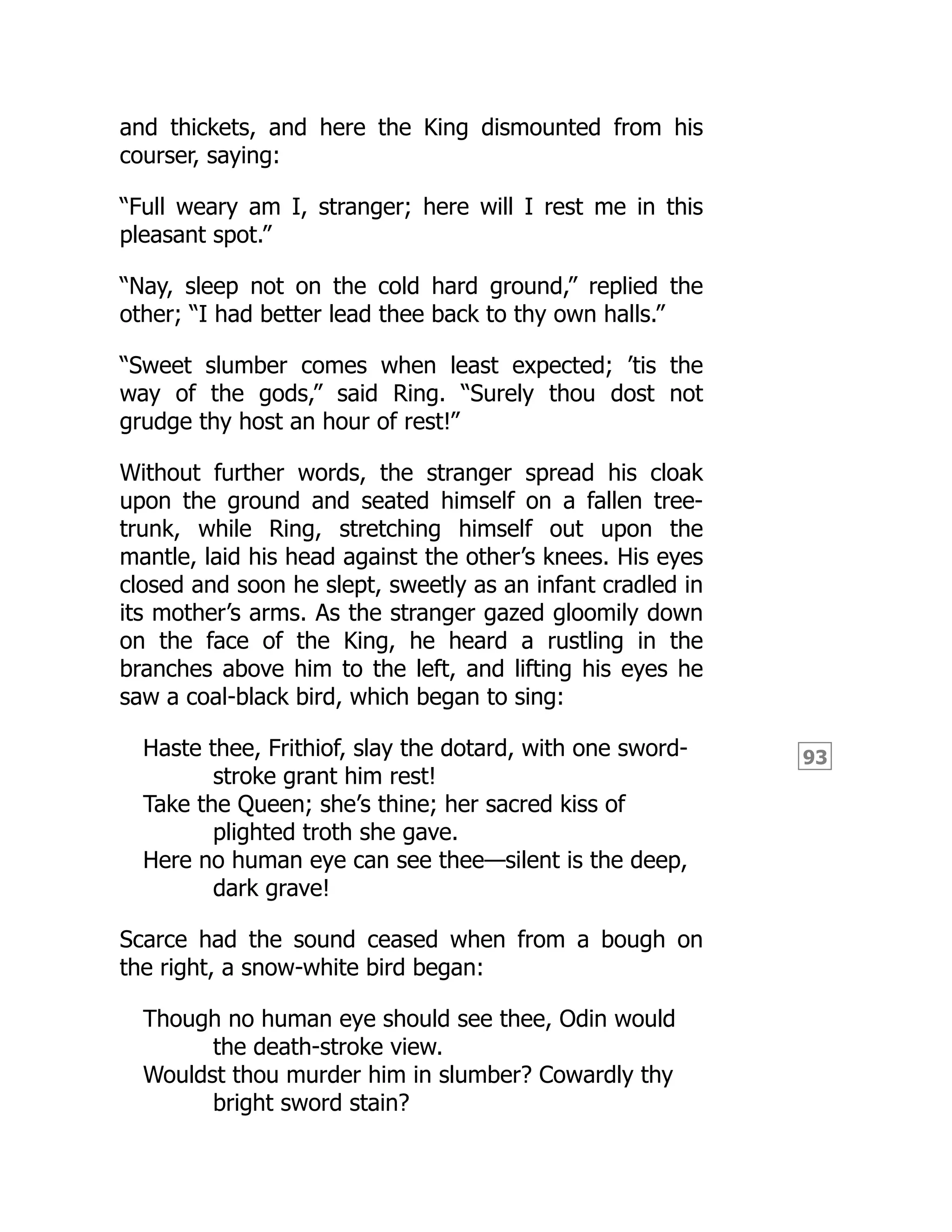 93
and thickets, and here the King dismounted from his
courser, saying:
“Full weary am I, stranger; here will I rest me in this
pleasant spot.”
“Nay, sleep not on the cold hard ground,” replied the
other; “I had better lead thee back to thy own halls.”
“Sweet slumber comes when least expected; ’tis the
way of the gods,” said Ring. “Surely thou dost not
grudge thy host an hour of rest!”
Without further words, the stranger spread his cloak
upon the ground and seated himself on a fallen tree-
trunk, while Ring, stretching himself out upon the
mantle, laid his head against the other’s knees. His eyes
closed and soon he slept, sweetly as an infant cradled in
its mother’s arms. As the stranger gazed gloomily down
on the face of the King, he heard a rustling in the
branches above him to the left, and lifting his eyes he
saw a coal-black bird, which began to sing:
Haste thee, Frithiof, slay the dotard, with one sword-
stroke grant him rest!
Take the Queen; she’s thine; her sacred kiss of
plighted troth she gave.
Here no human eye can see thee—silent is the deep,
dark grave!
Scarce had the sound ceased when from a bough on
the right, a snow-white bird began:
Though no human eye should see thee, Odin would
the death-stroke view.
Wouldst thou murder him in slumber? Cowardly thy
bright sword stain?
 