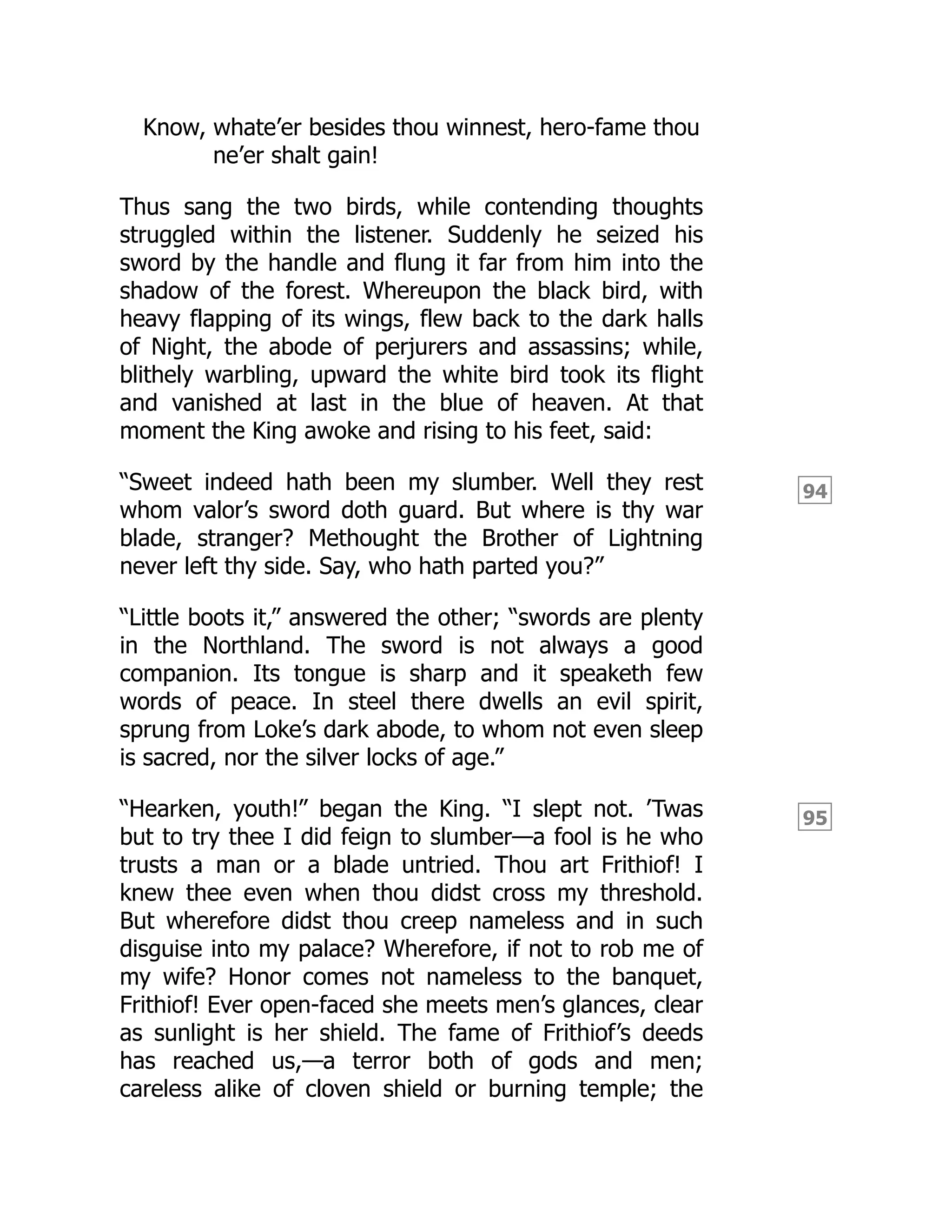 94
95
Know, whate’er besides thou winnest, hero-fame thou
ne’er shalt gain!
Thus sang the two birds, while contending thoughts
struggled within the listener. Suddenly he seized his
sword by the handle and flung it far from him into the
shadow of the forest. Whereupon the black bird, with
heavy flapping of its wings, flew back to the dark halls
of Night, the abode of perjurers and assassins; while,
blithely warbling, upward the white bird took its flight
and vanished at last in the blue of heaven. At that
moment the King awoke and rising to his feet, said:
“Sweet indeed hath been my slumber. Well they rest
whom valor’s sword doth guard. But where is thy war
blade, stranger? Methought the Brother of Lightning
never left thy side. Say, who hath parted you?”
“Little boots it,” answered the other; “swords are plenty
in the Northland. The sword is not always a good
companion. Its tongue is sharp and it speaketh few
words of peace. In steel there dwells an evil spirit,
sprung from Loke’s dark abode, to whom not even sleep
is sacred, nor the silver locks of age.”
“Hearken, youth!” began the King. “I slept not. ’Twas
but to try thee I did feign to slumber—a fool is he who
trusts a man or a blade untried. Thou art Frithiof! I
knew thee even when thou didst cross my threshold.
But wherefore didst thou creep nameless and in such
disguise into my palace? Wherefore, if not to rob me of
my wife? Honor comes not nameless to the banquet,
Frithiof! Ever open-faced she meets men’s glances, clear
as sunlight is her shield. The fame of Frithiof’s deeds
has reached us,—a terror both of gods and men;
careless alike of cloven shield or burning temple; the
 