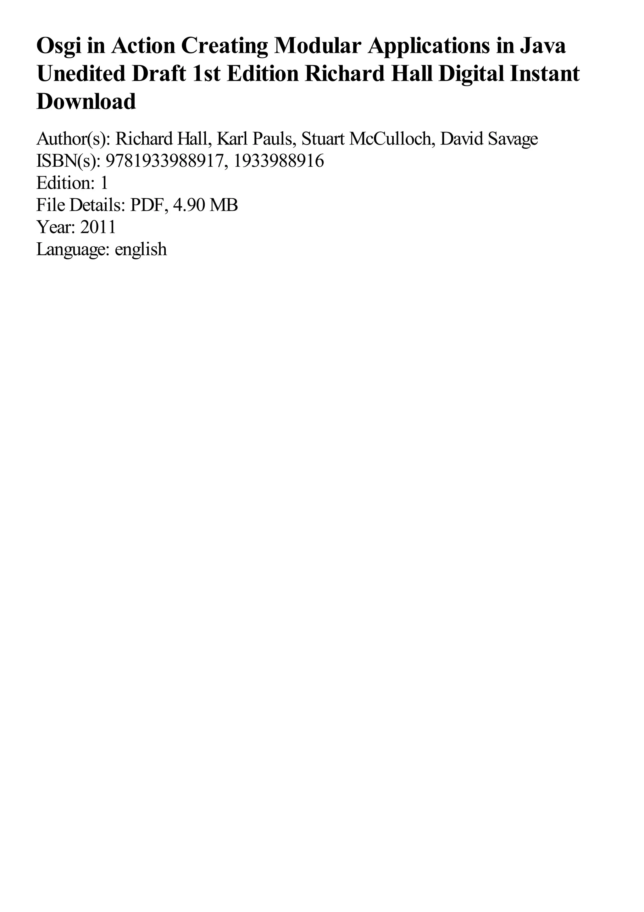 Osgi in Action Creating Modular Applications in Java
Unedited Draft 1st Edition Richard Hall Digital Instant
Download
Author(s): Richard Hall, Karl Pauls, Stuart McCulloch, David Savage
ISBN(s): 9781933988917, 1933988916
Edition: 1
File Details: PDF, 4.90 MB
Year: 2011
Language: english
 