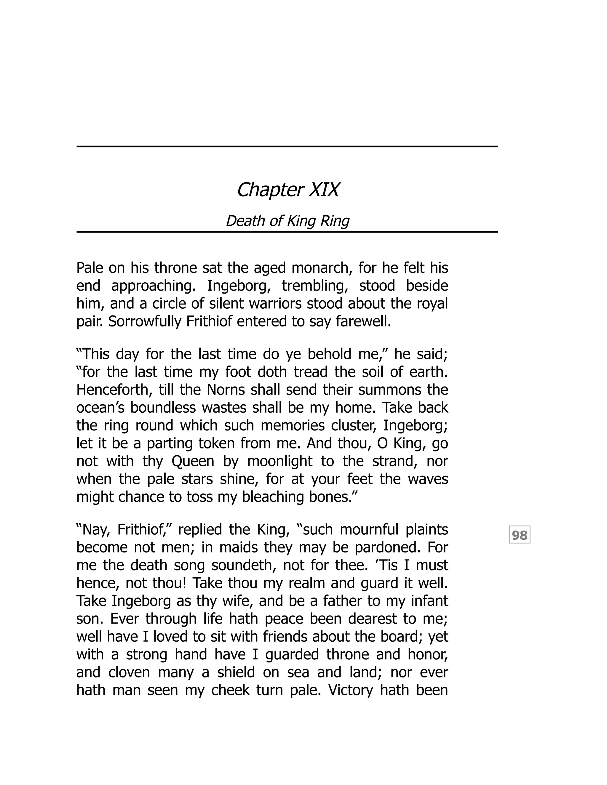 98
Chapter XIX
Death of King Ring
Pale on his throne sat the aged monarch, for he felt his
end approaching. Ingeborg, trembling, stood beside
him, and a circle of silent warriors stood about the royal
pair. Sorrowfully Frithiof entered to say farewell.
“This day for the last time do ye behold me,” he said;
“for the last time my foot doth tread the soil of earth.
Henceforth, till the Norns shall send their summons the
ocean’s boundless wastes shall be my home. Take back
the ring round which such memories cluster, Ingeborg;
let it be a parting token from me. And thou, O King, go
not with thy Queen by moonlight to the strand, nor
when the pale stars shine, for at your feet the waves
might chance to toss my bleaching bones.”
“Nay, Frithiof,” replied the King, “such mournful plaints
become not men; in maids they may be pardoned. For
me the death song soundeth, not for thee. ’Tis I must
hence, not thou! Take thou my realm and guard it well.
Take Ingeborg as thy wife, and be a father to my infant
son. Ever through life hath peace been dearest to me;
well have I loved to sit with friends about the board; yet
with a strong hand have I guarded throne and honor,
and cloven many a shield on sea and land; nor ever
hath man seen my cheek turn pale. Victory hath been
 