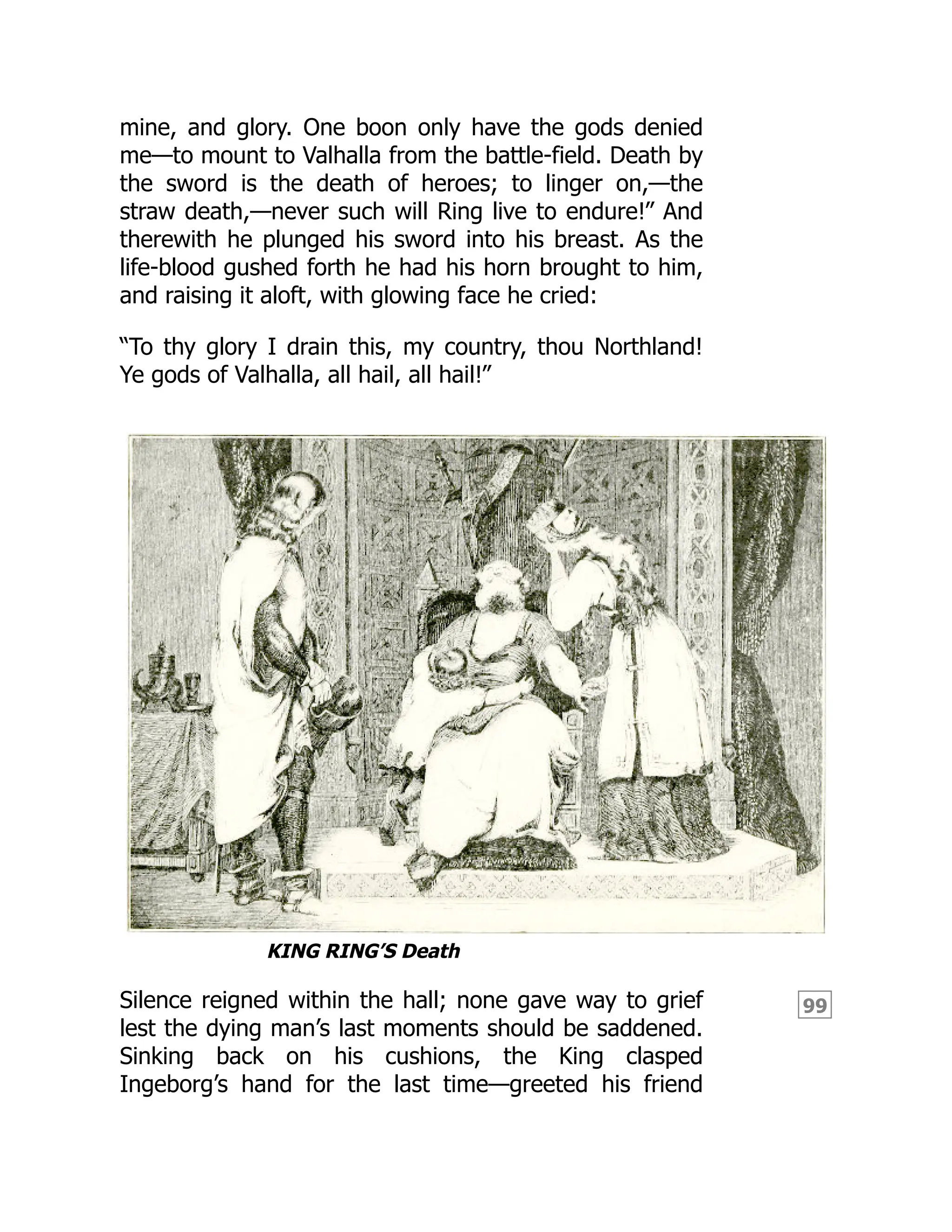 99
mine, and glory. One boon only have the gods denied
me—to mount to Valhalla from the battle-field. Death by
the sword is the death of heroes; to linger on,—the
straw death,—never such will Ring live to endure!” And
therewith he plunged his sword into his breast. As the
life-blood gushed forth he had his horn brought to him,
and raising it aloft, with glowing face he cried:
“To thy glory I drain this, my country, thou Northland!
Ye gods of Valhalla, all hail, all hail!”
KING RING’S Death
Silence reigned within the hall; none gave way to grief
lest the dying man’s last moments should be saddened.
Sinking back on his cushions, the King clasped
Ingeborg’s hand for the last time—greeted his friend
 