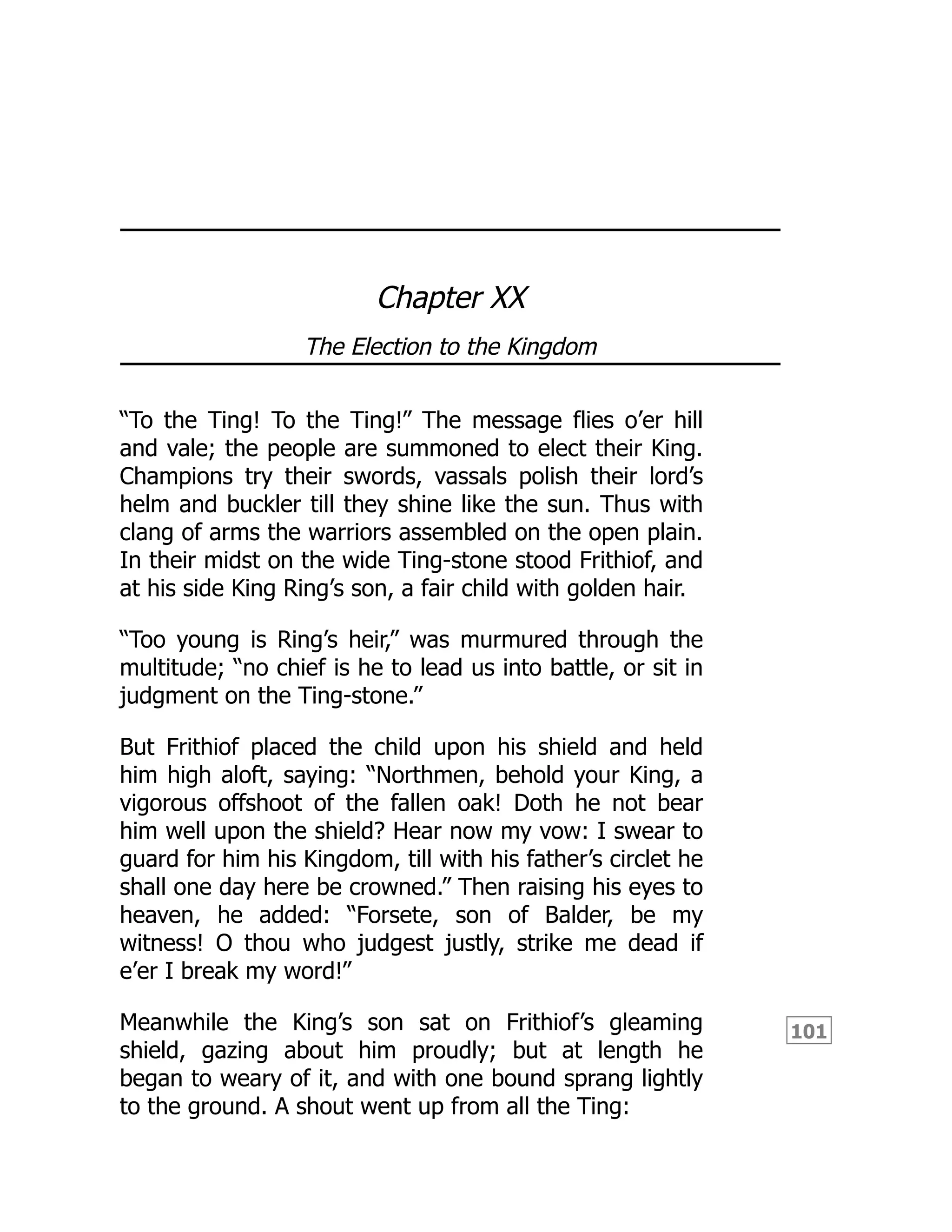101
Chapter XX
The Election to the Kingdom
“To the Ting! To the Ting!” The message flies o’er hill
and vale; the people are summoned to elect their King.
Champions try their swords, vassals polish their lord’s
helm and buckler till they shine like the sun. Thus with
clang of arms the warriors assembled on the open plain.
In their midst on the wide Ting-stone stood Frithiof, and
at his side King Ring’s son, a fair child with golden hair.
“Too young is Ring’s heir,” was murmured through the
multitude; “no chief is he to lead us into battle, or sit in
judgment on the Ting-stone.”
But Frithiof placed the child upon his shield and held
him high aloft, saying: “Northmen, behold your King, a
vigorous offshoot of the fallen oak! Doth he not bear
him well upon the shield? Hear now my vow: I swear to
guard for him his Kingdom, till with his father’s circlet he
shall one day here be crowned.” Then raising his eyes to
heaven, he added: “Forsete, son of Balder, be my
witness! O thou who judgest justly, strike me dead if
e’er I break my word!”
Meanwhile the King’s son sat on Frithiof’s gleaming
shield, gazing about him proudly; but at length he
began to weary of it, and with one bound sprang lightly
to the ground. A shout went up from all the Ting:
 