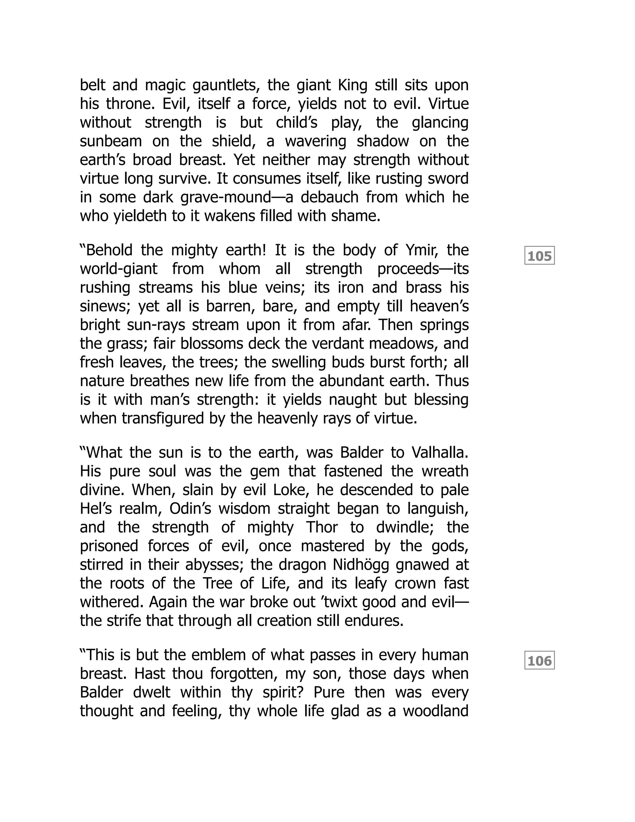 105
106
belt and magic gauntlets, the giant King still sits upon
his throne. Evil, itself a force, yields not to evil. Virtue
without strength is but child’s play, the glancing
sunbeam on the shield, a wavering shadow on the
earth’s broad breast. Yet neither may strength without
virtue long survive. It consumes itself, like rusting sword
in some dark grave-mound—a debauch from which he
who yieldeth to it wakens filled with shame.
“Behold the mighty earth! It is the body of Ymir, the
world-giant from whom all strength proceeds—its
rushing streams his blue veins; its iron and brass his
sinews; yet all is barren, bare, and empty till heaven’s
bright sun-rays stream upon it from afar. Then springs
the grass; fair blossoms deck the verdant meadows, and
fresh leaves, the trees; the swelling buds burst forth; all
nature breathes new life from the abundant earth. Thus
is it with man’s strength: it yields naught but blessing
when transfigured by the heavenly rays of virtue.
“What the sun is to the earth, was Balder to Valhalla.
His pure soul was the gem that fastened the wreath
divine. When, slain by evil Loke, he descended to pale
Hel’s realm, Odin’s wisdom straight began to languish,
and the strength of mighty Thor to dwindle; the
prisoned forces of evil, once mastered by the gods,
stirred in their abysses; the dragon Nidhögg gnawed at
the roots of the Tree of Life, and its leafy crown fast
withered. Again the war broke out ’twixt good and evil—
the strife that through all creation still endures.
“This is but the emblem of what passes in every human
breast. Hast thou forgotten, my son, those days when
Balder dwelt within thy spirit? Pure then was every
thought and feeling, thy whole life glad as a woodland
 