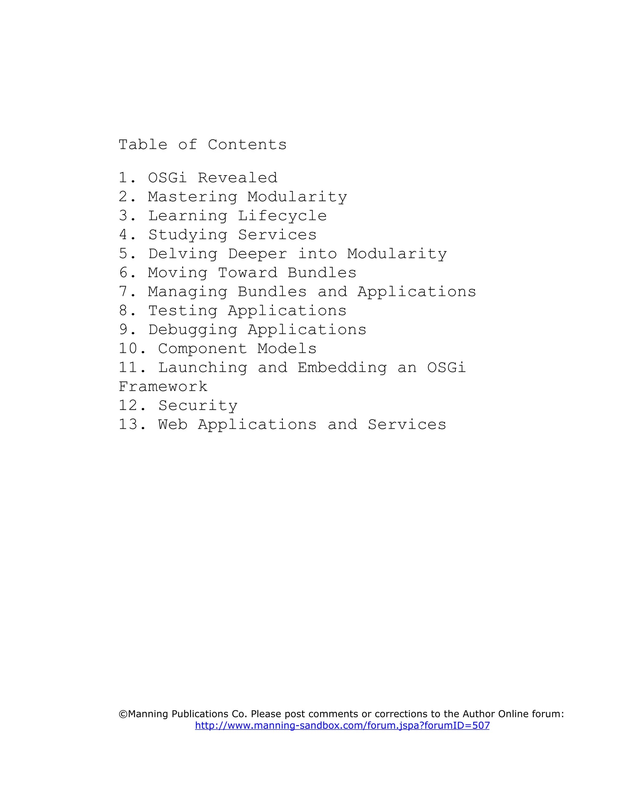 Table of Contents
1. OSGi Revealed
2. Mastering Modularity
3. Learning Lifecycle
4. Studying Services
5. Delving Deeper into Modularity
6. Moving Toward Bundles
7. Managing Bundles and Applications
8. Testing Applications
9. Debugging Applications
10. Component Models
11. Launching and Embedding an OSGi
Framework
12. Security
13. Web Applications and Services
©Manning Publications Co. Please post comments or corrections to the Author Online forum:
http://www.manning-sandbox.com/forum.jspa?forumID=507
 