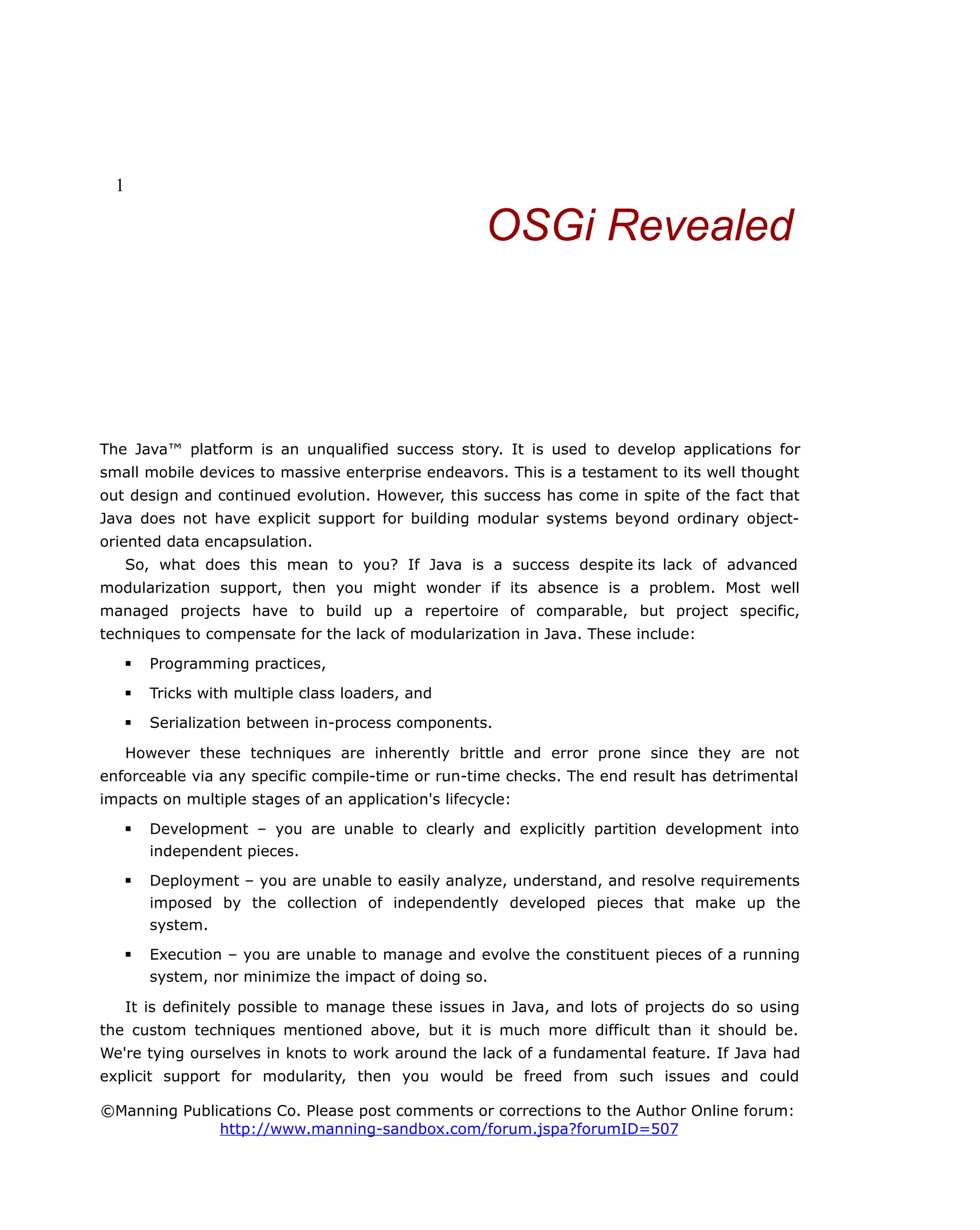 1
OSGi Revealed
The Java™ platform is an unqualified success story. It is used to develop applications for
small mobile devices to massive enterprise endeavors. This is a testament to its well thought
out design and continued evolution. However, this success has come in spite of the fact that
Java does not have explicit support for building modular systems beyond ordinary object-
oriented data encapsulation.
So, what does this mean to you? If Java is a success despite its lack of advanced
modularization support, then you might wonder if its absence is a problem. Most well
managed projects have to build up a repertoire of comparable, but project specific,
techniques to compensate for the lack of modularization in Java. These include:
 Programming practices,
 Tricks with multiple class loaders, and
 Serialization between in-process components.
However these techniques are inherently brittle and error prone since they are not
enforceable via any specific compile-time or run-time checks. The end result has detrimental
impacts on multiple stages of an application's lifecycle:
 Development – you are unable to clearly and explicitly partition development into
independent pieces.
 Deployment – you are unable to easily analyze, understand, and resolve requirements
imposed by the collection of independently developed pieces that make up the
system.
 Execution – you are unable to manage and evolve the constituent pieces of a running
system, nor minimize the impact of doing so.
It is definitely possible to manage these issues in Java, and lots of projects do so using
the custom techniques mentioned above, but it is much more difficult than it should be.
We're tying ourselves in knots to work around the lack of a fundamental feature. If Java had
explicit support for modularity, then you would be freed from such issues and could
©Manning Publications Co. Please post comments or corrections to the Author Online forum:
http://www.manning-sandbox.com/forum.jspa?forumID=507
 