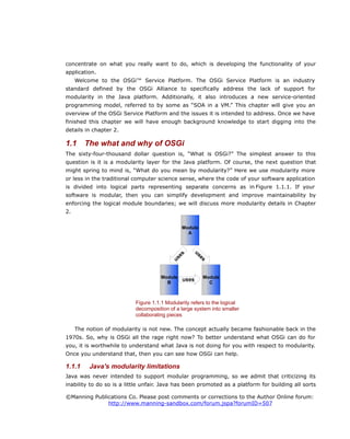 concentrate on what you really want to do, which is developing the functionality of your
application.
Welcome to the OSGi™ Service Platform. The OSGi Service Platform is an industry
standard defined by the OSGi Alliance to specifically address the lack of support for
modularity in the Java platform. Additionally, it also introduces a new service-oriented
programming model, referred to by some as “SOA in a VM.” This chapter will give you an
overview of the OSGi Service Platform and the issues it is intended to address. Once we have
finished this chapter we will have enough background knowledge to start digging into the
details in chapter 2.
1.1 The what and why of OSGi
The sixty-four-thousand dollar question is, “What is OSGi?” The simplest answer to this
question is it is a modularity layer for the Java platform. Of course, the next question that
might spring to mind is, “What do you mean by modularity?” Here we use modularity more
or less in the traditional computer science sense, where the code of your software application
is divided into logical parts representing separate concerns as in Figure 1.1.1. If your
software is modular, then you can simplify development and improve maintainability by
enforcing the logical module boundaries; we will discuss more modularity details in Chapter
2.
The notion of modularity is not new. The concept actually became fashionable back in the
1970s. So, why is OSGi all the rage right now? To better understand what OSGi can do for
you, it is worthwhile to understand what Java is not doing for you with respect to modularity.
Once you understand that, then you can see how OSGi can help.
1.1.1 Java's modularity limitations
Java was never intended to support modular programming, so we admit that criticizing its
inability to do so is a little unfair. Java has been promoted as a platform for building all sorts
©Manning Publications Co. Please post comments or corrections to the Author Online forum:
http://www.manning-sandbox.com/forum.jspa?forumID=507
Figure 1.1.1 Modularity refers to the logical
decomposition of a large system into smaller
collaborating pieces
Module
A
Module
B
Module
C
uses
uses
uses
u
s
e
s
 