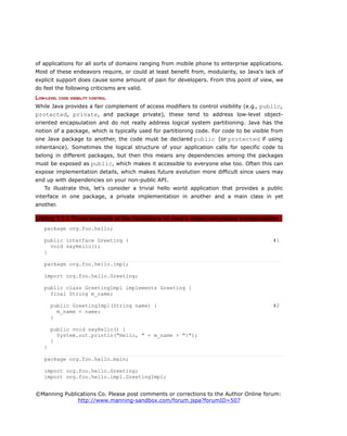 of applications for all sorts of domains ranging from mobile phone to enterprise applications.
Most of these endeavors require, or could at least benefit from, modularity, so Java's lack of
explicit support does cause some amount of pain for developers. From this point of view, we
do feel the following criticisms are valid.
LOW-LEVEL CODE VISIBILITY CONTROL
While Java provides a fair complement of access modifiers to control visibility (e.g., public,
protected, private, and package private), these tend to address low-level object-
oriented encapsulation and do not really address logical system partitioning. Java has the
notion of a package, which is typically used for partitioning code. For code to be visible from
one Java package to another, the code must be declared public (or protected if using
inheritance). Sometimes the logical structure of your application calls for specific code to
belong in different packages, but then this means any dependencies among the packages
must be exposed as public, which makes it accessible to everyone else too. Often this can
expose implementation details, which makes future evolution more difficult since users may
end up with dependencies on your non-public API.
To illustrate this, let's consider a trivial hello world application that provides a public
interface in one package, a private implementation in another and a main class in yet
another.
Listing 1.1.1 Trivial example of the limitations of Java's object-orientated encapsulation
package org.foo.hello;
public interface Greeting { #1
void sayHello();
}
package org.foo.hello.impl;
import org.foo.hello.Greeting;
public class GreetingImpl implements Greeting {
final String m_name;
public GreetingImpl(String name) { #2
m_name = name;
}
public void sayHello() {
System.out.println("Hello, " + m_name + "!");
}
}
package org.foo.hello.main;
import org.foo.hello.Greeting;
import org.foo.hello.impl.GreetingImpl;
©Manning Publications Co. Please post comments or corrections to the Author Online forum:
http://www.manning-sandbox.com/forum.jspa?forumID=507
 