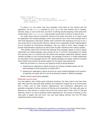 public class Main {
public static void main(String[] args) {
Greeting greet = new GreetingImpl(“Hello World”); #3
greet.sayHello();
}
}
I n Listing 1.1.1, the author may have intended a third party to only interact with the
application via the Greeting interface at (#1). He or she may mention this in Javadoc,
tutorials, blogs, or even email rants, but there is nothing actually stopping a third party from
constructing a new GreetingImpl using its public constructor at (#2) as is done at (#3).
You might argue that the constructor should not be public and there is no need to split
the application into multiple packages, which could well be true in this trivial example. But in
real-world applications class-level visibility when combined with packaging turns out to be a
very crude tool for ensuring API coherency. Seeing how a supposedly private implementation
can be accessed by third-parties developers, now you need to worry about changes to
private implementation signatures as well as that of public interfaces when making updates.
This problem stems from the fact that although Java packages appear to have a logical
relationship via nested packages, they actually do not. A common misconception for people
first learning Java is to assume that the parent-child package relationship bestows special
visibility privileges on the involved packages. Two packages involved in a nested relationship
are equivalent to two packages that are not. Nested packages are largely useful for avoiding
name clashes and provide only partial support for the logical code partitioning.
What this all means is in Java you are regularly forced to decide between:
1. Impairing your application's logical structure by lumping unrelated classes into the
same package to avoid exposing non-public API or
2. Keeping your application's logical structure by using multiple packages at the expense
of exposing non-public API so it can be accessed by classes in different packages.
Neither choice is particularly palatable.
ERROR-PRONE CLASS PATH CONCEPT
The Java platform also inhibits good modularity practices. The main culprit is the Java class
path. Why does the class path pose problems for modularity? Largely due to all of the issues
that it hides, such as code versions, dependencies, and consistency. Applications are
generally composed of various versions of libraries and components. The class path pays no
attention to code versions, it simply returns the first version that it finds. Even if it did pay
attention, there is no way to explicitly specify dependencies. The process of setting up your
class path is largely trial and error; you just keep adding libraries until the VM stops
complaining about missing classes.
©Manning Publications Co. Please post comments or corrections to the Author Online forum:
http://www.manning-sandbox.com/forum.jspa?forumID=507
 