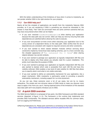 With this better understanding of the limitations of Java when it comes to modularity, we
can ponder whether OSGi is the right solution for your projects.
1.1.2 Can OSGi help you?
Nearly all but the simplest of applications can benefit from the modularity features OSGi
provides, so if you are wondering if OSGi is something you should be interested in, the
answer is most likely, “Yes!” Still not convinced? Here are some common scenarios that you
may have encountered where OSGi can be helpful:
 If you ever received ClassNotFoundExceptions when starting your application
because the class path was not correct. OSGi can help you here by ensuring that code
dependencies are satisfied before allowing the code to execute.
 If you ever encountered run-time errors when executing your application due to the
wrong version of a dependent library on the class path. OSGi verifies that the set of
dependencies are consistent with respect to required versions and other constraints.
 If you ever wanted to share classes between modules without worrying about
constraints implied by hierarchical class loading schemes; put in a more concrete way,
the dreaded appearance of “foo instanceof Foo == false” when sharing
objects between two servlet contexts.
 If you ever wanted to package your application as logically independent JAR files and
be able to deploy only those pieces you actually need for a given installation. This
pretty much describes the purpose of OSGi.
 If you ever wanted to package your application as logically independent JAR files and
also wanted to declare which code is accessible from each JAR file and have this
visibility enforced. OSGi enables a new level of code visibility for JAR files that allows
you to specify what is and what is not visible externally.
 If you ever wanted to define an extensibility mechanism for your application, like a
plugin mechanism. OSGi modularity is particularly suited to providing a powerful
extensibility mechanism, including support for run-time dynamism.
As you can see, these scenarios cover a lot of use cases, but are by no means
exhaustive. The simple and non-intrusive nature of OSGi tends to make you discover more
ways to apply it the more you use it. Having explored some of the limitations of the standard
Java class path we'll now properly introduce you to OSGi.
1.2 A quick OSGi overview
The OSGi Service Platform is composed of two parts: the OSGi framework and OSGi standard
services (depicted in Figure 1.1.3). The framework is the runtime that implements and
provides OSGi functionality. The standard services define reusable APIs for common tasks,
such as Logging and Preferences.
©Manning Publications Co. Please post comments or corrections to the Author Online forum:
http://www.manning-sandbox.com/forum.jspa?forumID=507
 