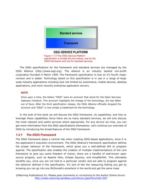 The OSGi specifications for the framework and standard services are managed by the
OSGi Alliance (http://www.osgi.org). The alliance is an industry backed non-profit
corporation founded in March 1999. The framework specification is now on it's fourth major
revision and is stable. Technology based on this specification is in use in a range of large
scale industry applications including (but not limited to) automotive, mobile devices, desktop
applications, and more recently enterprise application servers.
NOTE
Once upon a time, the letters “OSGi” were an acronym that stood for the Open Services
Gateway Initiative. This acronym highlights the lineage of the technology, but has fallen
out of favor. After the third specification release, the OSGi Alliance officially dropped the
acronym and “OSGi” is now simply a trademark for the technology.
In the bulk of this book we will discuss the OSGi framework, its capabilities, and how to
leverage these capabilities. Since there are so many standard services, we will only discuss
the most relevant and useful services where appropriate. For any service we miss, you can
get more information from the OSGi specifications themselves. Let's continue our overview of
OSGi by introducing the broad features of the OSGi framework.
1.2.1 The OSGi Framework
The OSGi framework plays a central role when creating OSGi-based applications, since it is
the application's execution environment. The OSGi Alliance's framework specification defines
the proper behavior of the framework, which gives you a well-defined API to program
against. The specification also enables the creation of multiple implementations of the core
framework to give you some freedom of choice; there are a handful of well-known open
source projects, such as Apache Felix, Eclipse Equinox, and Knopflerfish. This ultimately
benefits you, since you are not tied to a particular vendor and are able to program against
the behavior defined in the specification. It's sort of like the reassuring feeling you get by
knowing you can go into any McDonald's anywhere in the world and get the same meal.
©Manning Publications Co. Please post comments or corrections to the Author Online forum:
http://www.manning-sandbox.com/forum.jspa?forumID=507
Figure 1.1.3 The OSGi Service Platform
specification is divided into two halves, one for the
OSGi framework and one for standard services
Framework
Standard services
OSGi SERVICE PLATFORM
 