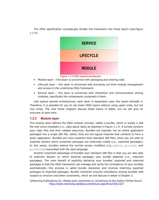 The OSGi specification conceptually divides the framework into three layers (see Figure
1.1.4):
 Module layer – this layer is concerned with packaging and sharing code.
 Lifecycle layer – this layer is concerned with providing run-time module management
and access to the underlying OSGi framework.
 Service layer – this layer is concerned with interaction and communication among
modules, specifically the components contained in them.
Like typical layered architectures, each layer is dependent upon the layers beneath it.
Therefore, it is possible for you to use lower OSGi layers without using upper ones, but not
vice versa. The next three chapters discuss these layers in detail, but we will give an
overview of each here.
1.2.2 Module layer
The module layer defines the OSGi module concept, called a bundle, which is simply a JAR
file with extra metadata (i.e., data about data) as depicted in Figure 1.1.5. A bundle contains
your class files and their related resources. Bundles are typically not an entire application
packaged into a single JAR file; rather, they are the logical modules that combine to form a
given application. Bundles are more powerful than standard JAR files, since you are able to
explicitly declare which contained packages are externally visible (i.e., exported packages).
In this sense, bundles extend the normal access modifiers (i.e., public, private, and
protected) associated with the Java language.
Another important advantage of bundles over standard JAR files is that you are also able
to explicitly declare on which external packages your bundle depends (i.e., imported
packages). The main benefit of explicitly declaring your bundles' exported and imported
packages is that the OSGi framework can manage and verify the consistency of your bundles
automatically; this process is called bundle resolution and involves matching exported
packages to imported packages. Bundle resolution ensures consistency among bundles with
respect to versions and other constraints, which we will discuss in detail in Chapter 2.
©Manning Publications Co. Please post comments or corrections to the Author Online forum:
http://www.manning-sandbox.com/forum.jspa?forumID=507
Figure 1.1.4 OSGi layered architecture
MODULE
LIFECYCLE
SERVICE
 