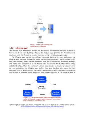 1.2.3 Lifecycle layer
The lifecycle layer defines how bundles are dynamically installed and managed in the OSGi
framework. If we were building a house, the module layer provides the foundation and
structure, while the lifecycle layer is the electrical wiring – it makes everything go.
The lifecycle layer serves two different purposes. External to your application, the
lifecycle layer precisely defines the bundle lifecycle operations (e.g., install, update, start,
stop, and uninstall). These lifecycle operations allow you to dynamically administer, manage,
and evolve your application in a well-defined way. This means that bundles can be safely
added and removed from the framework without restarting the application process. Internal
to your application, the lifecycle layer defines how your bundles gain access to their
execution context, which provides them with a way to interact with the OSGi framework and
the facilities it provides during execution. This overall approach to the lifecycle layer is
©Manning Publications Co. Please post comments or corrections to the Author Online forum:
http://www.manning-sandbox.com/forum.jspa?forumID=507
Figure 1.1.6 The service-oriented interaction pattern. Providers
publish services into a registry where requesters can discover
which services are available for use.
Publish Find
Interact
Service
Registry
Service
Provider
Service
Requester
Service
Description
Figure 1.1.5 A bundle contains code,
resources, and metadata
Bundle
.class
class files
.xml,
.jpeg,
etc.
resource files
MANI
FEST
.MF
metadata
 