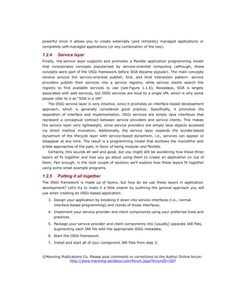 powerful since it allows you to create externally (and remotely) managed applications or
completely self-managed applications (or any combination of the two).
1.2.4 Service layer
Finally, the service layer supports and promotes a flexible application programming model
that incorporates concepts popularized by service-oriented computing (although, these
concepts were part of the OSGi framework before SOA became popular). The main concepts
revolve around the service-oriented publish, find, and bind interaction pattern: service
providers publish their services into a service registry, while service clients search the
registry to find available services to use (see Figure 1.1.6). Nowadays, SOA is largely
associated with web services, but OSGi services are local to a single VM, which is why some
people refer to it as “SOA in a VM”.
The OSGi service layer is very intuitive, since it promotes an interface-based development
approach, which is generally considered good practice. Specifically, it promotes the
separation of interface and implementation. OSGi services are simply Java interfaces that
represent a conceptual contract between service providers and service clients. This makes
the service layer very lightweight, since service providers are simply Java objects accessed
via direct method invocation. Additionally, the service layer expands the bundle-based
dynamism of the lifecycle layer with service-based dynamism, i.e., services can appear or
disappear at any time. The result is a programming model that eschews the monolithic and
brittle approaches of the past, in favor of being modular and flexible.
Certainly, this sounds all well and good, but you might still be wondering how these three
layers all fit together and how you go about using them to create an application on top of
them. Fair enough, in the next couple of sections we'll explore how these layers fit together
using some small example programs.
1.2.5 Putting it all together
The OSGi framework is made up of layers, but how do we use these layers in application
development? Let's try to make it a little clearer by outlining the general approach you will
use when creating an OSGi-based application:
3. Design your application by breaking it down into service interfaces (i.e., normal
interface-based programming) and clients of those interfaces.
4. Implement your service provider and client components using your preferred tools and
practices.
5. Package your service provider and client components into [usually] separate JAR files,
augmenting each JAR file with the appropriate OSGi metadata.
6. Start the OSGi framework.
7. Install and start all of your component JAR files from step 3.
©Manning Publications Co. Please post comments or corrections to the Author Online forum:
http://www.manning-sandbox.com/forum.jspa?forumID=507
 