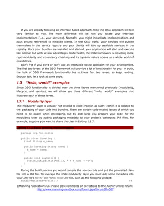 If you are already following an interface-based approach, then the OSGi approach will feel
very familiar to you. The main difference will be how you locate your interface
implementations (i.e., your services). Normally, you might instantiate implementations and
pass around references to initialize clients. In the OSGi world, your services will publish
themselves in the service registry and your clients will look up available services in the
registry. Once your bundles are installed and started, your application will start and execute
like normal, but with several advantages. Underneath, the OSGi framework is providing more
rigid modularity and consistency checking and its dynamic nature opens up a whole world of
possibilities.
Don't fret if you don't or can't use an interfaced-based approach for your development.
The first two layers of the OSGi framework still provide a lot of functionality for you; in truth,
the bulk of OSGi framework functionality lies in these first two layers, so keep reading.
Enough talk, let's look at some code.
1.3 “Hello, world!” examples
Since OSGi functionality is divided over the three layers mentioned previously (modularity,
lifecycle, and service), we will show you three different “Hello, world!” examples that
illustrate each of these layers.
1.3.1 Modularity layer
The modularity layer is actually not related to code creation as such; rather, it is related to
the packaging of your code into bundles. There are certain code-related issues of which you
need to be aware when developing, but by and large you prepare your code for the
modularity layer by adding packaging metadata to your project's generated JAR files. For
example, suppose you want to share the class in Listing 1.1.2.
Listing 1.1.2 Basic greeting implementation
package org.foo.hello;
public class Greeting {
final String m_name;
public Greeting(String name) {
m_name = name;
}
public void sayHello() {
System.out.println("Hello, " + m_name + "!");
}
}
During the build process you would compile the source code and put the generated class
file into a JAR file. To leverage the OSGi modularity layer you must add some metadata into
your JAR file's META-INF/MANIFEST.MF file, such as the following snippet:
Bundle-ManifestVersion: 2 #A
©Manning Publications Co. Please post comments or corrections to the Author Online forum:
http://www.manning-sandbox.com/forum.jspa?forumID=507
 