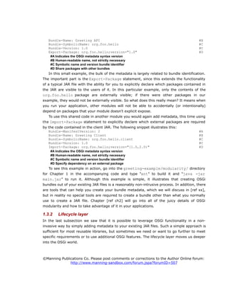 Bundle-Name: Greeting API #B
Bundle-SymbolicName: org.foo.hello #C
Bundle-Version: 1.0 #C
Export-Package: org.foo.hello;version="1.0" #D
#A Indicates the OSGi metadata syntax version
#B Human-readable name, not strictly necessary
#C Symbolic name and version bundle identifier
#D Share packages with other bundles
In this small example, the bulk of the metadata is largely related to bundle identification.
The important part is the Export-Package statement, since this extends the functionality
of a typical JAR file with the ability for you to explicitly declare which packages contained in
the JAR are visible to the users of it. In this particular example, only the contents of the
org.foo.hello package are externally visible; if there were other packages in our
example, they would not be externally visible. So what does this really mean? It means when
you run your application, other modules will not be able to accidentally (or intentionally)
depend on packages that your module doesn't explicit expose.
To use this shared code in another module you would again add metadata, this time using
the Import-Package statement to explicitly declare which external packages are required
by the code contained in the client JAR. The following snippet illustrates this:
Bundle-ManifestVersion: 2 #A
Bundle-Name: Greeting Client #B
Bundle-SymbolicName: org.foo.hello.client #C
Bundle-Version: 1.0 #C
Import-Package: org.foo.hello;version="[1.0,2.0)" #D
#A Indicates the OSGi metadata syntax version
#B Human-readable name, not strictly necessary
#C Symbolic name and version bundle identifier
#D Specify dependency on an external package
To see this example in action, go into the greeting-example/modularity/ directory
for Chapter 1 in the accompanying code and type “ant” to build it and “java -jar
main.jar” to run it. Although this example is simple, it illustrates that creating OSGi
bundles out of your existing JAR files is a reasonably non-intrusive process. In addition, there
are tools that can help you create your bundle metadata, which we will discuss in [ref xx],
but in reality no special tools are required to create a bundle other than what you normally
use to create a JAR file. Chapter [ref ch2] will go into all of the juicy details of OSGi
modularity and how to take advantage of it in your applications.
1.3.2 Lifecycle layer
In the last subsection we saw that it is possible to leverage OSGi functionality in a non-
invasive way by simply adding metadata to your existing JAR files. Such a simple approach is
sufficient for most reusable libraries, but sometimes we need or want to go further to meet
specific requirements or to use additional OSGi features. The lifecycle layer moves us deeper
into the OSGi world.
©Manning Publications Co. Please post comments or corrections to the Author Online forum:
http://www.manning-sandbox.com/forum.jspa?forumID=507
 