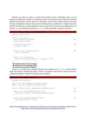 Perhaps you want to create a module that performs some initialization task, such as
starting a background thread or initializing a driver; the lifecycle layer makes this possible.
Bundles may declare a given class as an “activator,” which is the bundle's hook into its own
lifecycle management. We will discuss the full lifecycle of a bundle later in chapter [ref ch3],
but first let's look at a simple example to give you an idea of what we are talking about. In
Listing 1.1.3, we extend our previous Greeting class to provide a singleton instance.
Listing 1.1.3 Extended greeting implementation
package org.foo.hello;
public class Greeting {
static Greeting instance; #A
final String m_name;
Greeting(String name) { #B
m_name = name;
}
public static Greeting get() { #C
return instance;
}
public void sayHello() {
System.out.println("Hello, " + m_name + "!");
}
}
#A singleton instance to be managed
#B constructor is now package private
#C clients can only use the singleton
Listing 1.1.4 implements a bundle activator that initializes the Greeting class singleton
when the bundle is started and clears it when it is stopped. The client can now use the pre-
configured singleton instead of creating its own instance.
Listing 1.1.4 OSGi bundle activator
package org.foo.hello;
import org.osgi.framework.BundleActivator;
import org.osgi.framework.BundleContext;
public class Activator implements BundleActivator { #A
public void start(BundleContext ctx) { #B
Greeting.instance = new Greeting("lifecycle");
}
public void stop(BundleContext ctx) { #C
Greeting.instance = null;
}
}
©Manning Publications Co. Please post comments or corrections to the Author Online forum:
http://www.manning-sandbox.com/forum.jspa?forumID=507
 