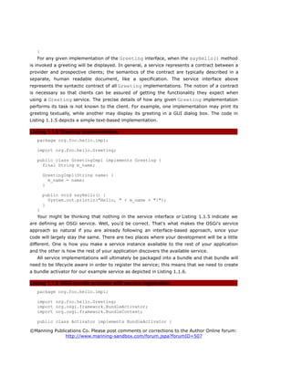 }
For any given implementation of the Greeting interface, when the sayHello() method
is invoked a greeting will be displayed. In general, a service represents a contract between a
provider and prospective clients; the semantics of the contract are typically described in a
separate, human readable document, like a specification. The service interface above
represents the syntactic contract of all Greeting implementations. The notion of a contract
is necessary so that clients can be assured of getting the functionality they expect when
using a Greeting service. The precise details of how any given Greeting implementation
performs its task is not known to the client. For example, one implementation may print its
greeting textually, while another may display its greeting in a GUI dialog box. The code in
Listing 1.1.5 depicts a simple text-based implementation.
Listing 1.1.5 Greeting implementation
package org.foo.hello.impl;
import org.foo.hello.Greeting;
public class GreetingImpl implements Greeting {
final String m_name;
GreetingImpl(String name) {
m_name = name;
}
public void sayHello() {
System.out.println("Hello, " + m_name + "!");
}
}
Your might be thinking that nothing in the service interface or Listing 1.1.5 indicate we
are defining an OSGi service. Well, you'd be correct. That's what makes the OSGi's service
approach so natural if you are already following an interface-based approach, since your
code will largely stay the same. There are two places where your development will be a little
different. One is how you make a service instance available to the rest of your application
and the other is how the rest of your application discovers the available service.
All service implementations will ultimately be packaged into a bundle and that bundle will
need to be lifecycle aware in order to register the service; this means that we need to create
a bundle activator for our example service as depicted in Listing 1.1.6.
Listing 1.1.6 OSGi bundle activator with service registration
package org.foo.hello.impl;
import org.foo.hello.Greeting;
import org.osgi.framework.BundleActivator;
import org.osgi.framework.BundleContext;
public class Activator implements BundleActivator {
©Manning Publications Co. Please post comments or corrections to the Author Online forum:
http://www.manning-sandbox.com/forum.jspa?forumID=507
 