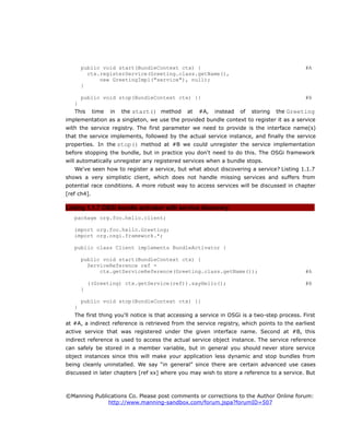 public void start(BundleContext ctx) { #A
ctx.registerService(Greeting.class.getName(),
new GreetingImpl("service"), null);
}
public void stop(BundleContext ctx) {} #B
}
This time in the start() method at #A, instead of storing the Greeting
implementation as a singleton, we use the provided bundle context to register it as a service
with the service registry. The first parameter we need to provide is the interface name(s)
that the service implements, followed by the actual service instance, and finally the service
properties. In the stop() method at #B we could unregister the service implementation
before stopping the bundle, but in practice you don't need to do this. The OSGi framework
will automatically unregister any registered services when a bundle stops.
We've seen how to register a service, but what about discovering a service? Listing 1.1.7
shows a very simplistic client, which does not handle missing services and suffers from
potential race conditions. A more robust way to access services will be discussed in chapter
[ref ch4].
Listing 1.1.7 OSGi bundle activator with service discovery
package org.foo.hello.client;
import org.foo.hello.Greeting;
import org.osgi.framework.*;
public class Client implements BundleActivator {
public void start(BundleContext ctx) {
ServiceReference ref =
ctx.getServiceReference(Greeting.class.getName()); #A
((Greeting) ctx.getService(ref)).sayHello(); #B
}
public void stop(BundleContext ctx) {}
}
The first thing you'll notice is that accessing a service in OSGi is a two-step process. First
at #A, a indirect reference is retrieved from the service registry, which points to the earliest
active service that was registered under the given interface name. Second at #B, this
indirect reference is used to access the actual service object instance. The service reference
can safely be stored in a member variable, but in general you should never store service
object instances since this will make your application less dynamic and stop bundles from
being cleanly uninstalled. We say “in general” since there are certain advanced use cases
discussed in later chapters [ref xx] where you may wish to store a reference to a service. But
©Manning Publications Co. Please post comments or corrections to the Author Online forum:
http://www.manning-sandbox.com/forum.jspa?forumID=507
 