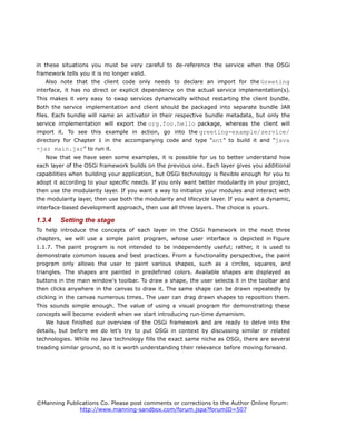 in these situations you must be very careful to de-reference the service when the OSGi
framework tells you it is no longer valid.
Also note that the client code only needs to declare an import for the Greeting
interface, it has no direct or explicit dependency on the actual service implementation(s).
This makes it very easy to swap services dynamically without restarting the client bundle.
Both the service implementation and client should be packaged into separate bundle JAR
files. Each bundle will name an activator in their respective bundle metadata, but only the
service implementation will export the org.foo.hello package, whereas the client will
import it. To see this example in action, go into the greeting-example/service/
directory for Chapter 1 in the accompanying code and type “ant” to build it and “java
-jar main.jar” to run it.
Now that we have seen some examples, it is possible for us to better understand how
each layer of the OSGi framework builds on the previous one. Each layer gives you additional
capabilities when building your application, but OSGi technology is flexible enough for you to
adopt it according to your specific needs. If you only want better modularity in your project,
then use the modularity layer. If you want a way to initialize your modules and interact with
the modularity layer, then use both the modularity and lifecycle layer. If you want a dynamic,
interface-based development approach, then use all three layers. The choice is yours.
1.3.4 Setting the stage
To help introduce the concepts of each layer in the OSGi framework in the next three
chapters, we will use a simple paint program, whose user interface is depicted in Figure
1.1.7. The paint program is not intended to be independently useful; rather, it is used to
demonstrate common issues and best practices. From a functionality perspective, the paint
program only allows the user to paint various shapes, such as a circles, squares, and
triangles. The shapes are painted in predefined colors. Available shapes are displayed as
buttons in the main window's toolbar. To draw a shape, the user selects it in the toolbar and
then clicks anywhere in the canvas to draw it. The same shape can be drawn repeatedly by
clicking in the canvas numerous times. The user can drag drawn shapes to reposition them.
This sounds simple enough. The value of using a visual program for demonstrating these
concepts will become evident when we start introducing run-time dynamism.
We have finished our overview of the OSGi framework and are ready to delve into the
details, but before we do let's try to put OSGi in context by discussing similar or related
technologies. While no Java technology fills the exact same niche as OSGi, there are several
treading similar ground, so it is worth understanding their relevance before moving forward.
©Manning Publications Co. Please post comments or corrections to the Author Online forum:
http://www.manning-sandbox.com/forum.jspa?forumID=507
 
