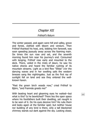 69
Chapter XII
Frithiof’s Return
The winter passed, and again were hill and valley, grove
and forest, clothed with bloom and verdure. Then
Frithiof thanked his host, and, bidding him farewell, was
soon speeding joyously away across the foaming main.
Six times the sun rose and set, and the seventh
morning found him near his journey’s end. Consumed
with longing, Frithiof rose early and mounted to the
deck. There, veiled in the mists of dawn, he saw his
native shores and heard the familiar rushing of its
mountain streams. Light as a bird flew “Ellida” o’er the
dancing waves and in her swelling sails the western
breezes sang like nightingales. Just as the first ray of
sunlight fell on land and sea they entered the well-
known haven.
“Past the green birch woods now,” cried Frithiof to
Björn, “and Framnäs greets me!”
With beating heart and gleaming eyes he waited—but
what is this? Is he bewitched? There lies the open space
where his forefathers built their dwelling, yet naught is
to be seen of it. Do his eyes deceive him? He rubs them
and looks again at the familiar spot; but neither house
nor building of any kind is there, only a tall blackened
chimney stands out dark against the sky. Looking closer,
 