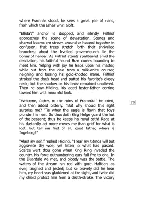 70
where Framnäs stood, he sees a great pile of ruins,
from which the ashes whirl aloft.
“Ellida’s” anchor is dropped, and silently Frithiof
approaches the scene of devastation. Stones and
charred beams are strewn around or heaped together in
confusion; fruit trees stretch forth their shrivelled
branches; about the levelled grave-mounds lie the
bones of heroes. As Frithiof stands spellbound amid the
desolation, his faithful hound Bran comes bounding to
meet him. Yelping with joy he leaps upon his master,
while out from the dale trots a milk-white courser,
neighing and tossing his gold-knotted mane. Frithiof
stroked the dog’s head and patted his favorite’s glossy
neck; but the shadow on his brow remained unaltered.
Then he saw Hilding, his aged foster-father coming
toward him with mournful look.
“Welcome, father, to the ruins of Framnäs!” he cried,
and then added bitterly: “But why should this sight
surprise me? ’Tis when the eagle is flown that boys
plunder his nest. So thus doth King Helge guard the hut
of the peasant; thus he keeps his royal oath! Rage at
his dastardly act more moves me than grief for what is
lost. But tell me first of all, good father, where is
Ingeborg?”
“Alas! my son,” replied Hilding, “I fear my tidings will but
aggravate thy woe, yet listen to what has passed.
Scarce wert thou gone when King Ring invaded the
country, his force outnumbering ours full five to one. In
the Disardale we met, and bloody was the battle. The
waters of the stream ran red with gore. Halfdan, as
ever, laughed and jested; but so bravely did he bear
him, my heart was gladdened at the sight, and twice did
my shield protect him from a death-stroke. The victory
 