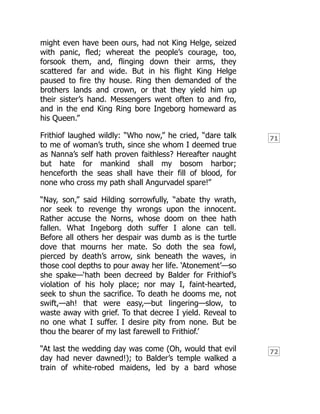 71
72
might even have been ours, had not King Helge, seized
with panic, fled; whereat the people’s courage, too,
forsook them, and, flinging down their arms, they
scattered far and wide. But in his flight King Helge
paused to fire thy house. Ring then demanded of the
brothers lands and crown, or that they yield him up
their sister’s hand. Messengers went often to and fro,
and in the end King Ring bore Ingeborg homeward as
his Queen.”
Frithiof laughed wildly: “Who now,” he cried, “dare talk
to me of woman’s truth, since she whom I deemed true
as Nanna’s self hath proven faithless? Hereafter naught
but hate for mankind shall my bosom harbor;
henceforth the seas shall have their fill of blood, for
none who cross my path shall Angurvadel spare!”
“Nay, son,” said Hilding sorrowfully, “abate thy wrath,
nor seek to revenge thy wrongs upon the innocent.
Rather accuse the Norns, whose doom on thee hath
fallen. What Ingeborg doth suffer I alone can tell.
Before all others her despair was dumb as is the turtle
dove that mourns her mate. So doth the sea fowl,
pierced by death’s arrow, sink beneath the waves, in
those cool depths to pour away her life. ‘Atonement’—so
she spake—‘hath been decreed by Balder for Frithiof’s
violation of his holy place; nor may I, faint-hearted,
seek to shun the sacrifice. To death he dooms me, not
swift,—ah! that were easy,—but lingering—slow, to
waste away with grief. To that decree I yield. Reveal to
no one what I suffer. I desire pity from none. But be
thou the bearer of my last farewell to Frithiof.’
“At last the wedding day was come (Oh, would that evil
day had never dawned!); to Balder’s temple walked a
train of white-robed maidens, led by a bard whose
 