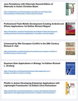 Java Persistence with Hibernate Second Edition of
Hibernate in Action Christian Bauer
https://ebookultra.com/download/java-persistence-with-hibernate-
second-edition-of-hibernate-in-action-christian-bauer/
Professional Flash Mobile Development Creating Android and
iPhone Applications 1st Edition Richard Wagner
https://ebookultra.com/download/professional-flash-mobile-development-
creating-android-and-iphone-applications-1st-edition-richard-wagner/
Consumed by War European Conflict in the 20th Century
Richard C. Hall
https://ebookultra.com/download/consumed-by-war-european-conflict-in-
the-20th-century-richard-c-hall/
Quantum Dots Applications in Biology 1st Edition Richard
L. Ornberg
https://ebookultra.com/download/quantum-dots-applications-in-
biology-1st-edition-richard-l-ornberg/
POJOs in Action Developing Enterprise Applications with
Lightweight Frameworks 1st Edition Chris Richardson
https://ebookultra.com/download/pojos-in-action-developing-enterprise-
applications-with-lightweight-frameworks-1st-edition-chris-richardson/
 