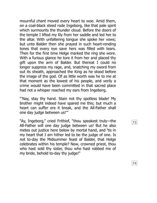 73
74
mournful chant moved every heart to woe. Amid them,
on a coal-black steed rode Ingeborg, like that pale spirit
which surmounts the thunder cloud. Before the doors of
the temple I lifted my lily from her saddle and led her to
the altar. With unfaltering tongue she spoke her vows;
but unto Balder then she prayed in such heart-rending
tones that every eye save hers was filled with tears.
Then for the first time Helge marked the ring she wore.
With a furious glance he tore it from her and placed thy
gift upon the arm of Balder. But thereat I could no
longer suppress my rage, and, snatching my sword from
out its sheath, approached the King as he stood before
the image of the god. Of as little worth was he to me at
that moment as the lowest of his people, and verily a
crime would have been committed in that sacred place
had not a whisper reached my ears from Ingeborg.
“‘Nay, stay thy hand. Stain not thy spotless blade! My
brother might indeed have spared me this; but much a
heart can suffer ere it break, and the All-Father shall
one day judge between us!’”
“Ay, Ingeborg,” cried Frithiof, “thou speakest truly—the
All-Father will one day judge between us! But he also
metes out justice here below by mortal hand, and ’tis in
my heart that I am hither led to be the judge of one. Is
not to-day the Midsummer feast of Balder, that Helge
celebrates within his temple? Now, crowned priest, thou
who hast sold thy sister, thou who hast robbed me of
my bride, behold to-day thy judge!”
 