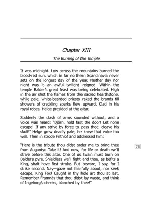 75
Chapter XIII
The Burning of the Temple
It was midnight. Low across the mountains burned the
blood-red sun, which in far northern Scandinavia never
sets on the longest day of the year. Neither day nor
night was it—an awful twilight reigned. Within the
temple Balder’s great feast was being celebrated. High
in the air shot the flames from the sacred hearthstone,
while pale, white-bearded priests raked the brands till
showers of crackling sparks flew upward. Clad in his
royal robes, Helge presided at the altar.
Suddenly the clash of arms sounded without, and a
voice was heard: “Björn, hold fast the door! Let none
escape! If any strive by force to pass thee, cleave his
skull!” Helge grew deadly pale; he knew that voice too
well. Then in strode Frithiof and addressed him:
“Here is the tribute thou didst order me to bring thee
from Augantyr. Take it! And now, for life or death we’ll
strive before this altar. One of us twain must burn on
Balder’s pyre. Shieldless we’ll fight and thou, as befits a
King, shalt have first stroke. But beware, I say, for I
strike second. Nay—gaze not fearfully about, nor seek
escape, King Fox! Caught in thy hole art thou at last.
Remember Framnäs that thou didst lay waste, and think
of Ingeborg’s cheeks, blanched by thee!”
 