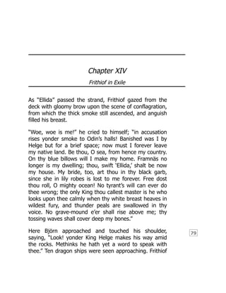 79
Chapter XIV
Frithiof in Exile
As “Ellida” passed the strand, Frithiof gazed from the
deck with gloomy brow upon the scene of conflagration,
from which the thick smoke still ascended, and anguish
filled his breast.
“Woe, woe is me!” he cried to himself; “in accusation
rises yonder smoke to Odin’s halls! Banished was I by
Helge but for a brief space; now must I forever leave
my native land. Be thou, O sea, from hence my country.
On thy blue billows will I make my home. Framnäs no
longer is my dwelling; thou, swift ‘Ellida,’ shalt be now
my house. My bride, too, art thou in thy black garb,
since she in lily robes is lost to me forever. Free dost
thou roll, O mighty ocean! No tyrant’s will can ever do
thee wrong; the only King thou callest master is he who
looks upon thee calmly when thy white breast heaves in
wildest fury, and thunder peals are swallowed in thy
voice. No grave-mound e’er shall rise above me; thy
tossing waves shall cover deep my bones.”
Here Björn approached and touched his shoulder,
saying, “Look! yonder King Helge makes his way amid
the rocks. Methinks he hath yet a word to speak with
thee.” Ten dragon ships were seen approaching. Frithiof
 