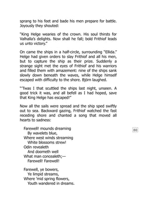 80
sprang to his feet and bade his men prepare for battle.
Joyously they shouted:
“King Helge wearies of the crown. His soul thirsts for
Valhalla’s delights. Now shall he fall; bold Frithiof leads
us unto victory.”
On came the ships in a half-circle, surrounding “Ellida.”
Helge had given orders to slay Frithiof and all his men,
but to capture the ship as their prize. Suddenly a
strange sight met the eyes of Frithiof and his warriors
and filled them with amazement: nine of the ships sank
slowly down beneath the waves, while Helge himself
escaped with difficulty to the shore. Björn laughed.
“’Twas I that scuttled the ships last night, unseen. A
good trick it was, and all befell as I had hoped, save
that King Helge has escaped!”
Now all the sails were spread and the ship sped swiftly
out to sea. Backward gazing, Frithiof watched the fast
receding shore and chanted a song that moved all
hearts to sadness:
Farewell! mounds dreaming
By wavelets blue,
Where west winds streaming
White blossoms strew!
Odin revealeth
And doometh well
What man concealeth;—
Farewell! Farewell!
Farewell, ye bowers,
Ye limpid streams,
Where ’mid spring flowers,
Youth wandered in dreams.
 